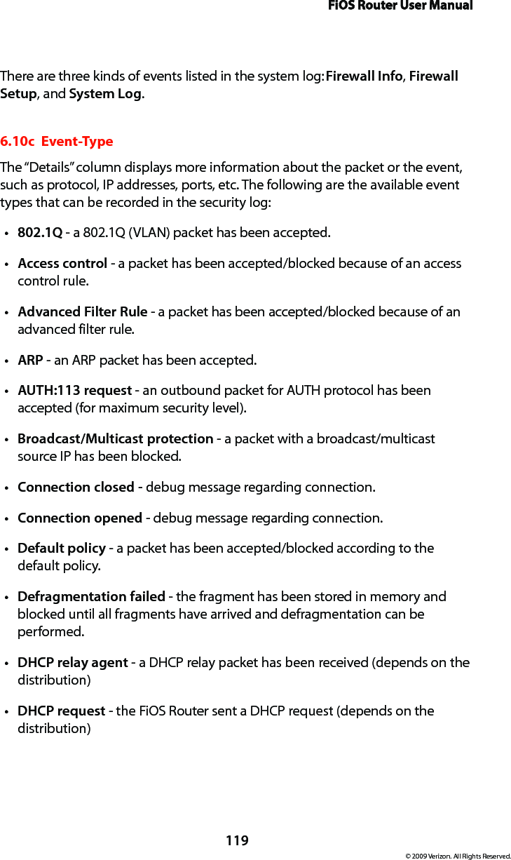 FiOS Router User Manual119© 2009 Verizon. All Rights Reserved.There are three kinds of events listed in the system log: Firewall Info, Firewall Setup, and System Log. 6.10c  Event-TypeThe “Details” column displays more information about the packet or the event, such as protocol, IP addresses, ports, etc. The following are the available event types that can be recorded in the security log: 802.1Qt  - a 802.1Q (VLAN) packet has been accepted. Accesst  control - a packet has been accepted/blocked because of an access control rule. Advanced Filter Rulet  - a packet has been accepted/blocked because of an advanced filter rule. ARPt  - an ARP packet has been accepted. AUTH:113 requestt  - an outbound packet for AUTH protocol has been accepted (for maximum security level). Broadcast/Multicast protection t - a packet with a broadcast/multicast source IP has been blocked. Connection closed - t debug message regarding connection. Connection openedt  - debug message regarding connection. Defaultt  policy - a packet has been accepted/blocked according to the default policy. Defragmentation failedt  - the fragment has been stored in memory and blocked until all fragments have arrived and defragmentation can be performed. DHCPt  relay agent - a DHCP relay packet has been received (depends on the distribution) DHCPt  request - the FiOS Router sent a DHCP request (depends on the distribution)