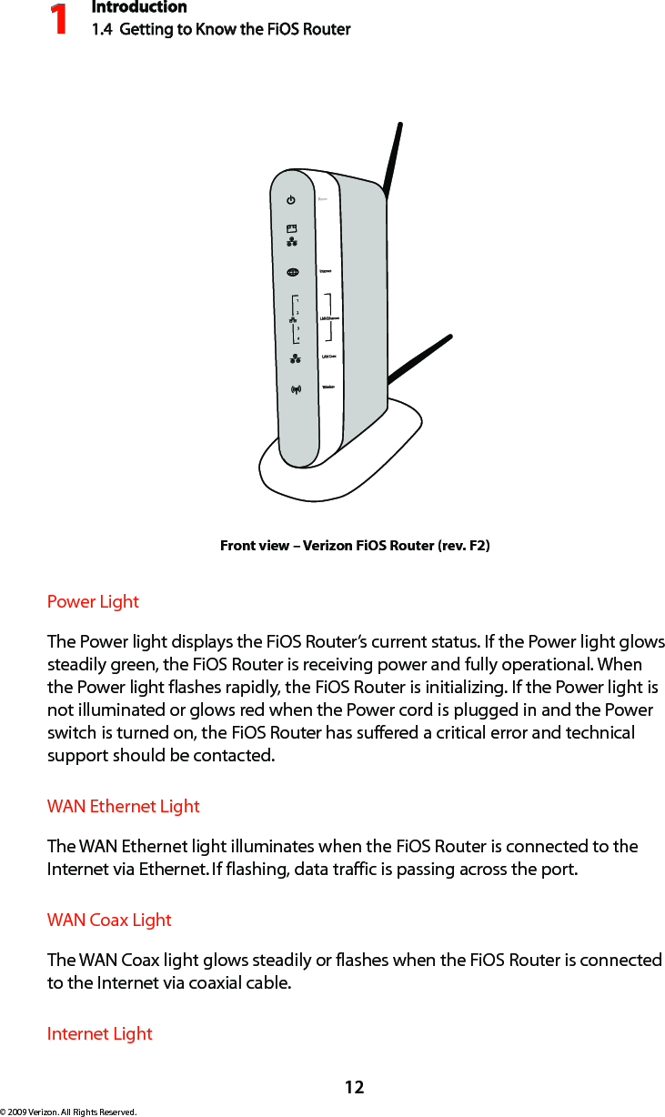Introduction1.4  Getting to Know the FiOS Router112© 2009 Verizon. All Rights Reserved.Front view – Verizon FiOS Router (rev. F2)Power Light  The Power light displays the FiOS Router’s current status. If the Power light glows steadily green, the FiOS Router is receiving power and fully operational. When the Power light flashes rapidly, the FiOS Router is initializing. If the Power light is not illuminated or glows red when the Power cord is plugged in and the Power switch is turned on, the FiOS Router has suffered a critical error and technical support should be contacted.WAN Ethernet Light  The WAN Ethernet light illuminates when the FiOS Router is connected to the Internet via Ethernet. If flashing, data traffic is passing across the port.WAN Coax Light  The WAN Coax light glows steadily or flashes when the FiOS Router is connected to the Internet via coaxial cable.Internet Light  