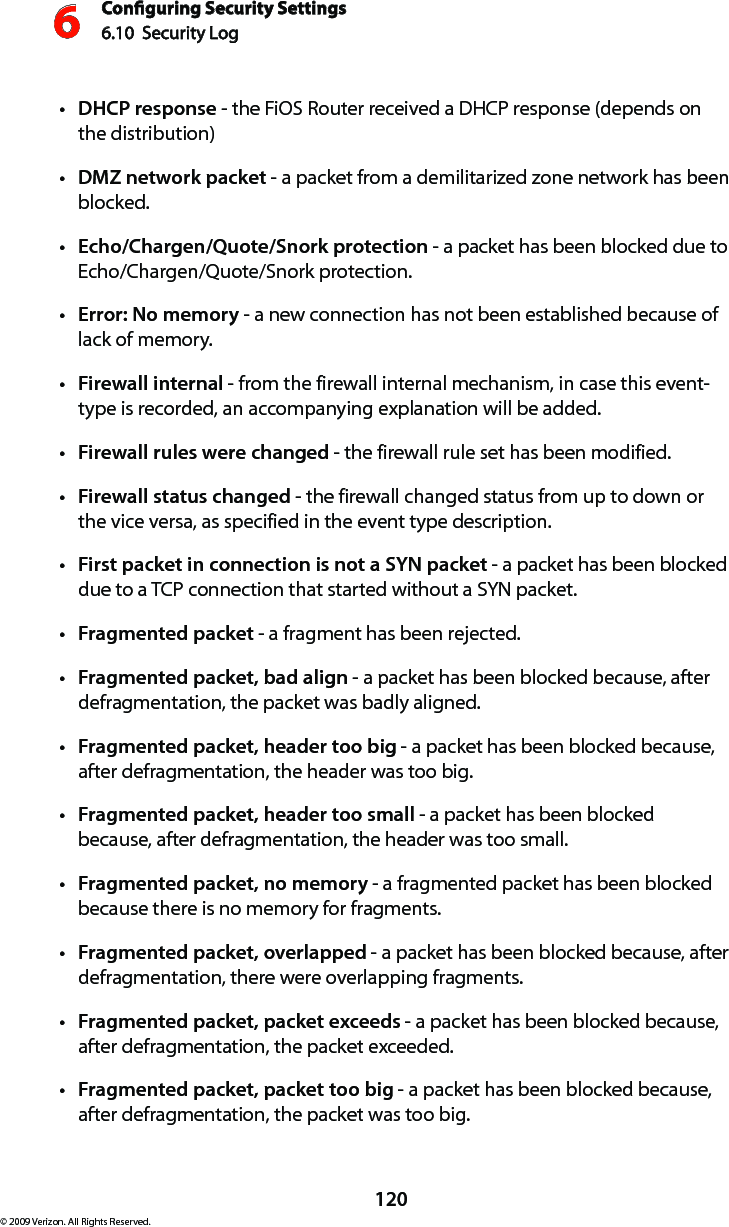 Conguring Security Settings6.10  Security Log 6120© 2009 Verizon. All Rights Reserved.DHCPt  response - the FiOS Router received a DHCP response (depends on  the distribution) DMZt  network packet - a packet from a demilitarized zone network has been blocked. Echo/Chargen/Quote/Snork protectiont  - a packet has been blocked due to Echo/Chargen/Quote/Snork protection. Error: No memoryt  - a new connection has not been established because of lack of memory. Firewall internalt  - from the firewall internal mechanism, in case this event-type is recorded, an accompanying explanation will be added. Firewall rules were changedt  - the firewall rule set has been modified. Firewall status changedt  - the firewall changed status from up to down or the vice versa, as specified in the event type description. First packet in connection is not a SYN packett  - a packet has been blocked due to a TCP connection that started without a SYN packet. Fragmented packett  - a fragment has been rejected. Fragmented packet, bad alignt  - a packet has been blocked because, after defragmentation, the packet was badly aligned. Fragmented packet, header too bigt  - a packet has been blocked because, after defragmentation, the header was too big. Fragmented packet, header too smallt  - a packet has been blocked because, after defragmentation, the header was too small. Fragmented packet, no memoryt  - a fragmented packet has been blocked because there is no memory for fragments. Fragmented packet, overlappedt  - a packet has been blocked because, after defragmentation, there were overlapping fragments. Fragmented packet, packet exceedst  - a packet has been blocked because, after defragmentation, the packet exceeded. Fragmented packet, packet too bigt  - a packet has been blocked because, after defragmentation, the packet was too big. 