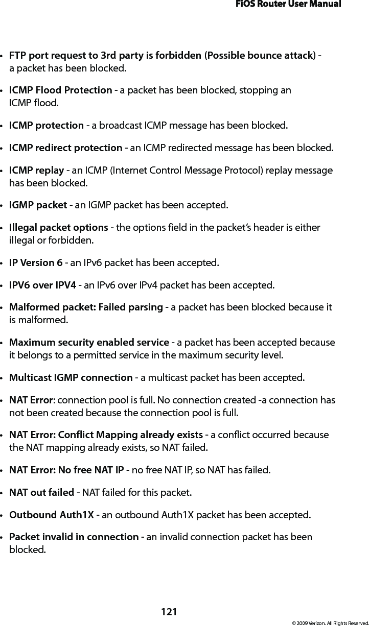 FiOS Router User Manual121© 2009 Verizon. All Rights Reserved.FTP port request to 3rd party is forbidden (Possible bounce attack)t  -  a packet has been blocked. ICMP Flood Protectiont  - a packet has been blocked, stopping an  ICMP flood. ICMP protectiont  - a broadcast ICMP message has been blocked. ICMP redirect protectiont  - an ICMP redirected message has been blocked. ICMP replayt  - an ICMP (Internet Control Message Protocol) replay message has been blocked. IGMPt  packet - an IGMP packet has been accepted. Illegal packet optionst  - the options field in the packet’s header is either illegal or forbidden. IP Version 6t  - an IPv6 packet has been accepted.IPV6 over IPV4t  - an IPv6 over IPv4 packet has been accepted.Malformed packet: Failed parsingt  - a packet has been blocked because it  is malformed. Maximum security enabled servicet  - a packet has been accepted because it belongs to a permitted service in the maximum security level. Multicastt  IGMP connection - a multicast packet has been accepted. NATt  Error: connection pool is full. No connection created -a connection has not been created because the connection pool is full. NAT Error: Conflict Mapping already existst  - a conflict occurred because the NAT mapping already exists, so NAT failed. NAT Error: No free NAT IPt  - no free NAT IP, so NAT has failed. NAT outt  failed - NAT failed for this packet. Outbound Auth1Xt  - an outbound Auth1X packet has been accepted. Packet invalid in connectiont  - an invalid connection packet has been blocked.