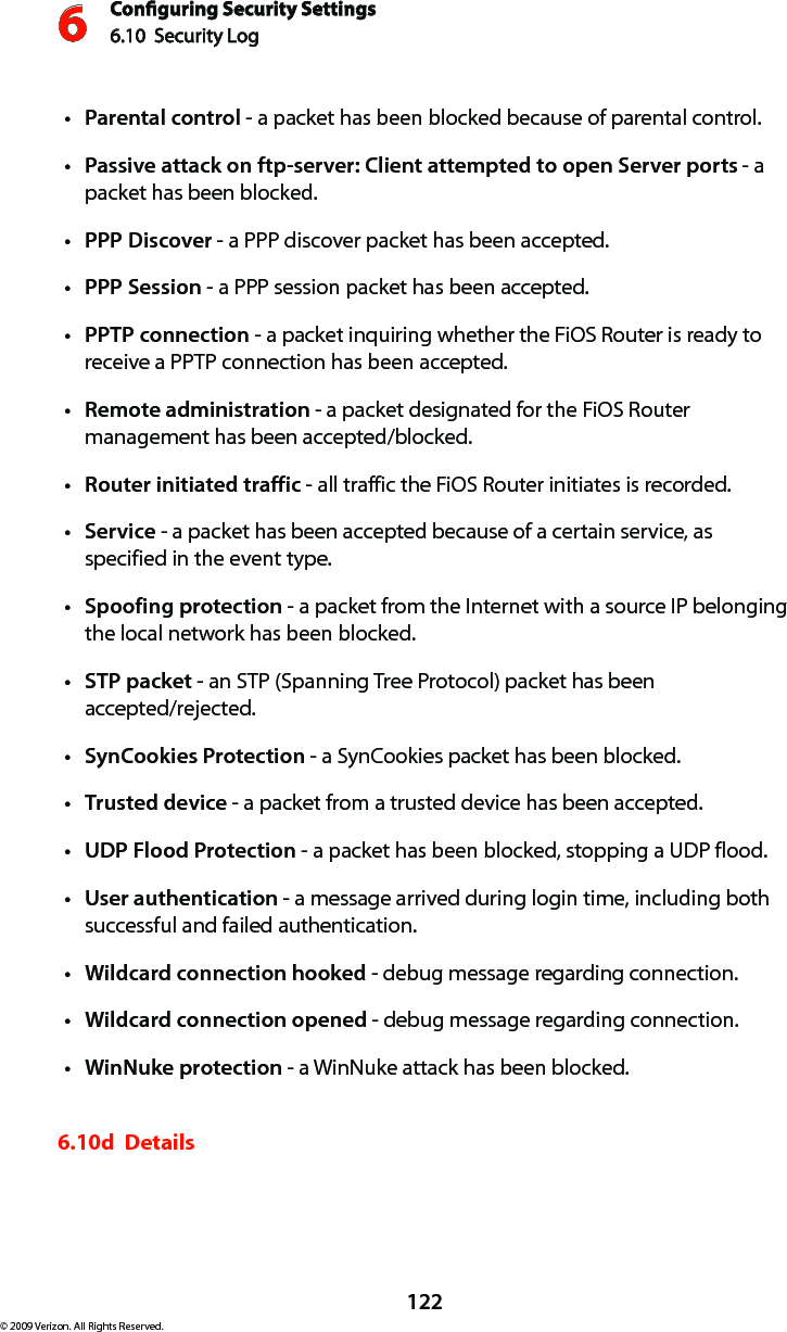 Conguring Security Settings6.10  Security Log 6122© 2009 Verizon. All Rights Reserved.Parentalt  control - a packet has been blocked because of parental control. Passive attack on ftp-server: Client attempted to open Server portst  - a packet has been blocked. PPP Discovert  - a PPP discover packet has been accepted. PPP Sessiont  - a PPP session packet has been accepted. PPTPt  connection - a packet inquiring whether the FiOS Router is ready to receive a PPTP connection has been accepted. Remotet  administration - a packet designated for the FiOS Router management has been accepted/blocked. Router initiated traffict  - all traffic the FiOS Router initiates is recorded. Servicet  - a packet has been accepted because of a certain service, as specified in the event type. Spoofing protectiont  - a packet from the Internet with a source IP belonging the local network has been blocked. STP packett  - an STP (Spanning Tree Protocol) packet has been  accepted/rejected. SynCookies Protectiont  - a SynCookies packet has been blocked. Trustedt  device - a packet from a trusted device has been accepted. UDP Flood Protectiont  - a packet has been blocked, stopping a UDP flood. Usert  authentication - a message arrived during login time, including both successful and failed authentication.Wildcard connection hookedt  - debug message regarding connection. Wildcard connection openedt  - debug message regarding connection. WinNuke protectiont  - a WinNuke attack has been blocked. 6.10d  Details