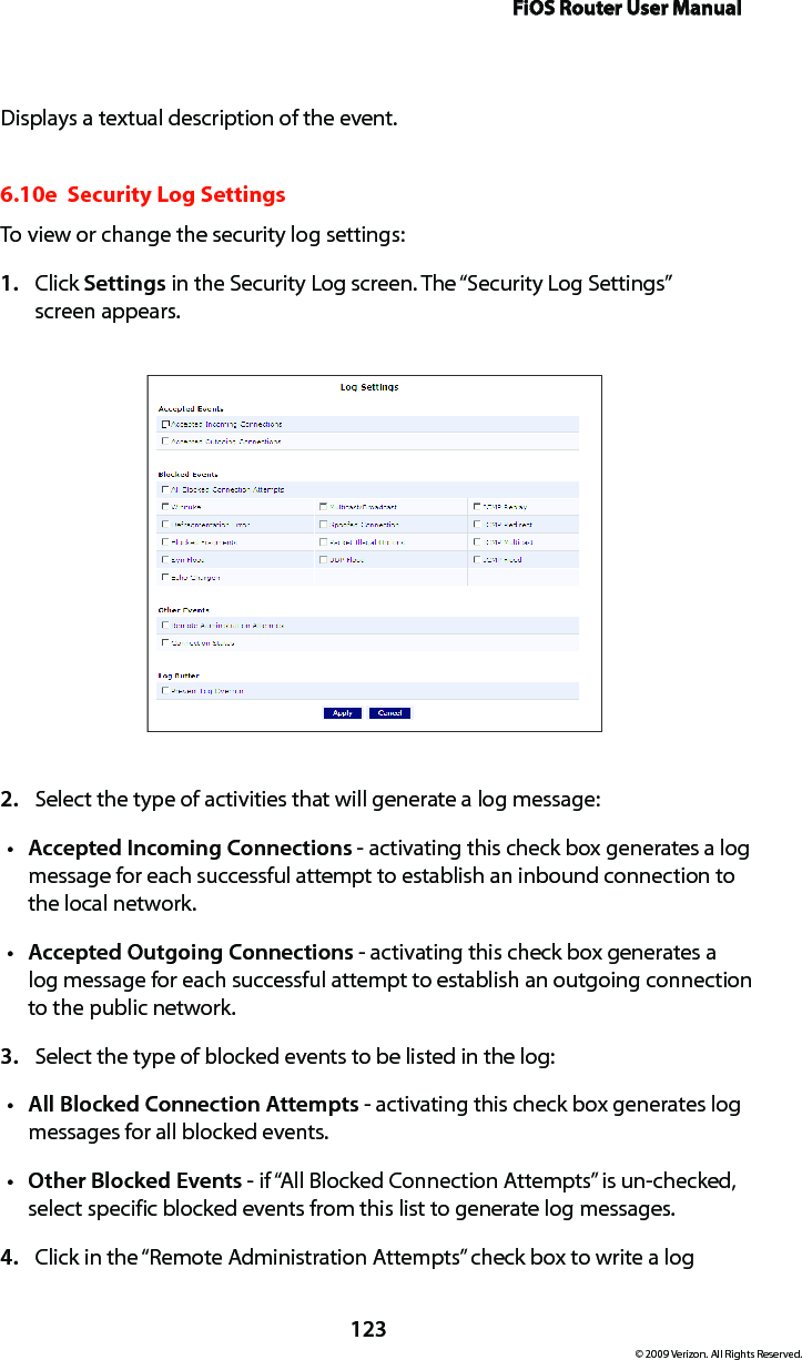 FiOS Router User Manual123© 2009 Verizon. All Rights Reserved.Displays a textual description of the event. 6.10e  Security Log SettingsTo view or change the security log settings: Click 1.  Settings in the Security Log screen. The “Security Log Settings”  screen appears. Select the type of activities that will generate a log message:2. Accepted Incoming Connectionst  - activating this check box generates a log message for each successful attempt to establish an inbound connection to the local network. Accepted Outgoing Connectionst  - activating this check box generates a log message for each successful attempt to establish an outgoing connection to the public network. Select the type of blocked events to be listed in the log:3. All Blocked Connection Attemptst  - activating this check box generates log messages for all blocked events.Other Blocked Eventst  - if “All Blocked Connection Attempts” is un-checked, select specific blocked events from this list to generate log messages. Click in the “Remote Administration Attempts” check box to write a log 4. 