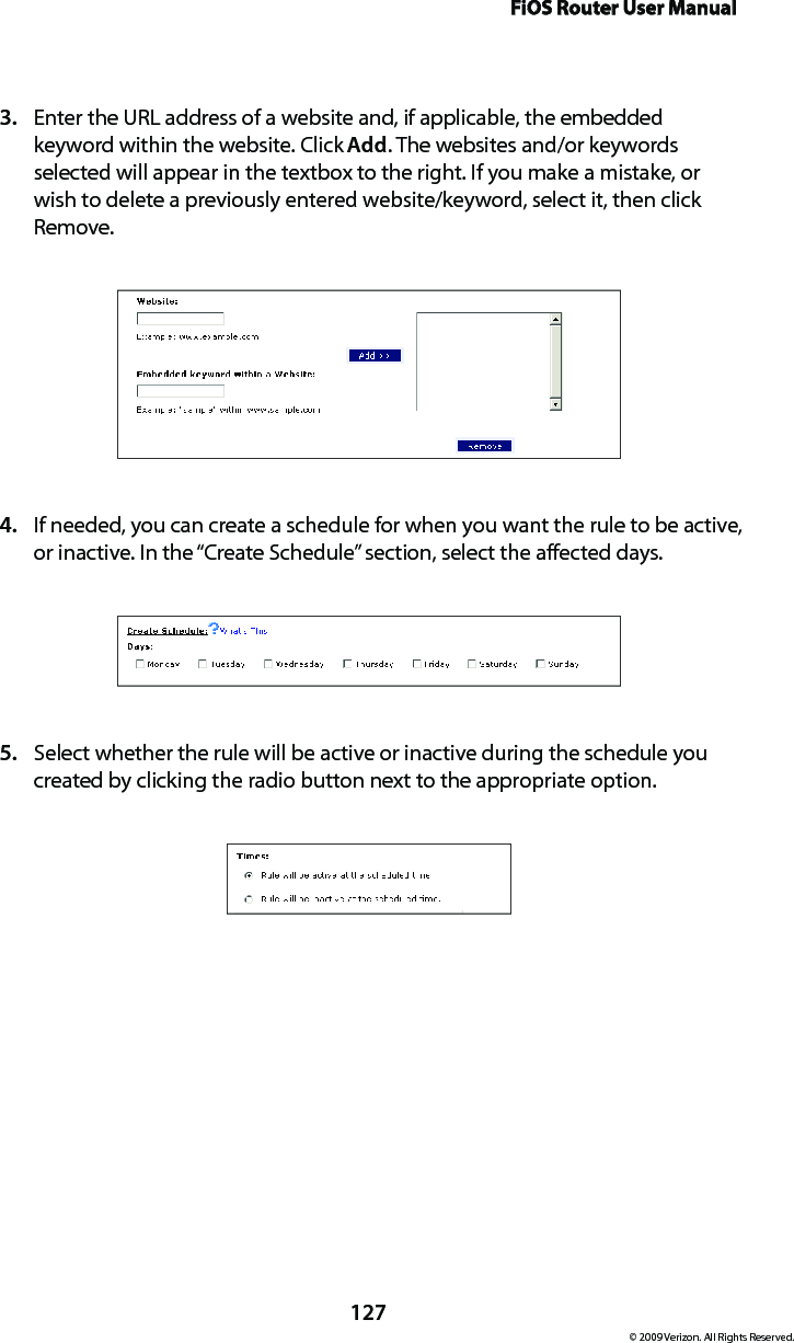 FiOS Router User Manual127© 2009 Verizon. All Rights Reserved.Enter the URL address of a website and, if applicable, the embedded 3. keyword within the website. Click Add. The websites and/or keywords selected will appear in the textbox to the right. If you make a mistake, or wish to delete a previously entered website/keyword, select it, then click Remove.If needed, you can create a schedule for when you want the rule to be active, 4. or inactive. In the “Create Schedule” section, select the affected days.Select whether the rule will be active or inactive during the schedule you 5. created by clicking the radio button next to the appropriate option. 