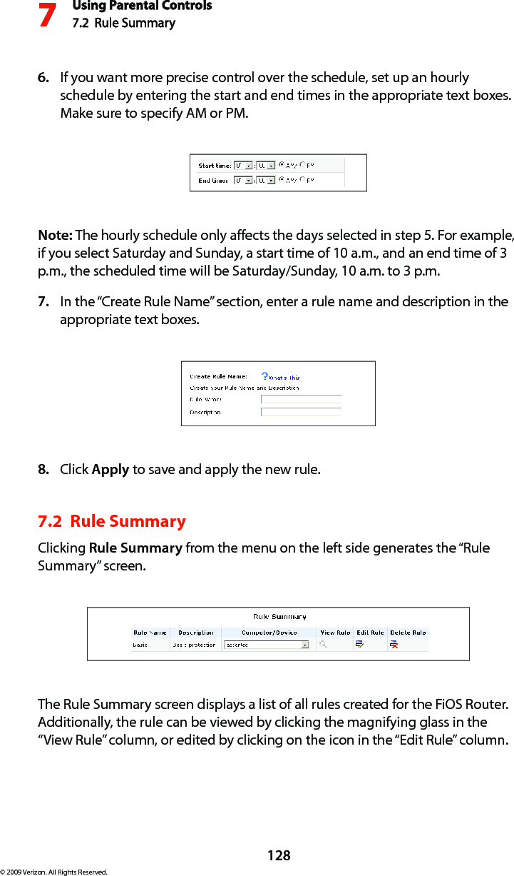 Using Parental Controls7.2  Rule Summary7128© 2009 Verizon. All Rights Reserved.If you want more precise control over the schedule, set up an hourly 6. schedule by entering the start and end times in the appropriate text boxes. Make sure to specify AM or PM. Note: The hourly schedule only affects the days selected in step 5. For example, if you select Saturday and Sunday, a start time of 10 a.m., and an end time of 3 p.m., the scheduled time will be Saturday/Sunday, 10 a.m. to 3 p.m.In the “Create Rule Name” section, enter a rule name and description in the 7. appropriate text boxes.Click 8.  Apply to save and apply the new rule.7.2  Rule SummaryClicking Rule Summary from the menu on the left side generates the “Rule Summary” screen. The Rule Summary screen displays a list of all rules created for the FiOS Router. Additionally, the rule can be viewed by clicking the magnifying glass in the “View Rule” column, or edited by clicking on the icon in the “Edit Rule” column.