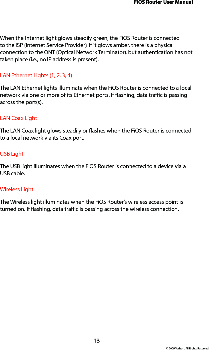 FiOS Router User Manual13© 2009 Verizon. All Rights Reserved.When the Internet light glows steadily green, the FiOS Router is connected to the ISP (Internet Service Provider). If it glows amber, there is a physical connection to the ONT (Optical Network Terminator), but authentication has not taken place (i.e., no IP address is present).LAN Ethernet Lights (1, 2, 3, 4)  The LAN Ethernet lights illuminate when the FiOS Router is connected to a local network via one or more of its Ethernet ports. If flashing, data traffic is passing across the port(s).LAN Coax Light  The LAN Coax light glows steadily or flashes when the FiOS Router is connected to a local network via its Coax port.USB Light  The USB light illuminates when the FiOS Router is connected to a device via a  USB cable.Wireless Light  The Wireless light illuminates when the FiOS Router’s wireless access point is turned on. If flashing, data traffic is passing across the wireless connection.