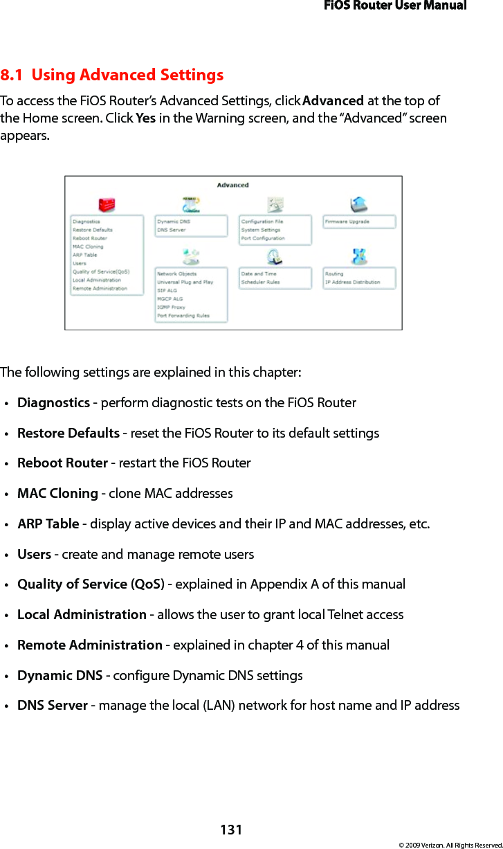 FiOS Router User Manual131© 2009 Verizon. All Rights Reserved.8.1  Using Advanced SettingsTo access the FiOS Router’s Advanced Settings, click Advanced at the top of the Home screen. Click Yes in the Warning screen, and the “Advanced” screen appears.The following settings are explained in this chapter:Diagnosticst  - perform diagnostic tests on the FiOS RouterRestoret  Defaults - reset the FiOS Router to its default settingsReboott  Router - restart the FiOS RouterMACt  Cloning - clone MAC addressesARPt  Table - display active devices and their IP and MAC addresses, etc.Userst  - create and manage remote usersQuality of Service (QoS)t  - explained in Appendix A of this manualLocal Administrationt  - allows the user to grant local Telnet accessRemote Administrationt  - explained in chapter 4 of this manualDynamic DNSt  - configure Dynamic DNS settingsDNS Servert  - manage the local (LAN) network for host name and IP address