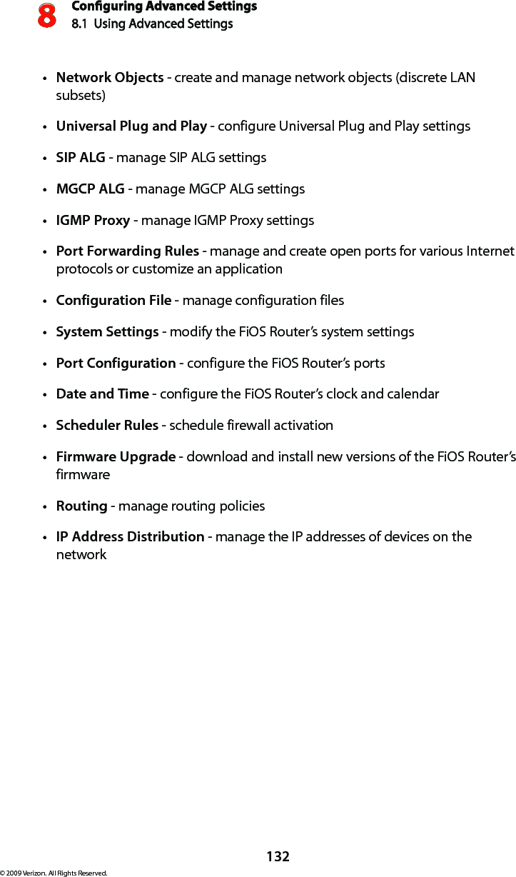 Conguring Advanced Settings8.1  Using Advanced Settings8132© 2009 Verizon. All Rights Reserved.Network Objectst  - create and manage network objects (discrete LAN subsets)Universal Plug and Playt  - configure Universal Plug and Play settingsSIP ALGt  - manage SIP ALG settingsMGCP ALGt  - manage MGCP ALG settingsIGMP Proxyt  - manage IGMP Proxy settingsPort Forwarding Rulest  - manage and create open ports for various Internet protocols or customize an applicationConfiguration Filet  - manage configuration filesSystem Settingst  - modify the FiOS Router’s system settingsPort Configurationt  - configure the FiOS Router’s portsDate and Timet  - configure the FiOS Router’s clock and calendarScheduler Rulest  - schedule firewall activationFirmware Upgradet  - download and install new versions of the FiOS Router’s firmwareRoutingt  - manage routing policiesIP Address Distributiont  - manage the IP addresses of devices on the network