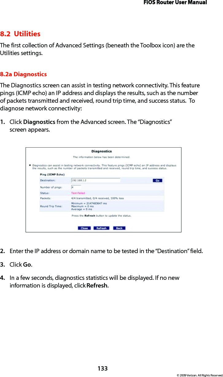 FiOS Router User Manual133© 2009 Verizon. All Rights Reserved.8.2  UtilitiesThe first collection of Advanced Settings (beneath the Toolbox icon) are the Utilities settings.8.2a Diagnostics The Diagnostics screen can assist in testing network connectivity. This feature pings (ICMP echo) an IP address and displays the results, such as the number of packets transmitted and received, round trip time, and success status.  To diagnose network connectivity: Click 1.  Diagnostics from the Advanced screen. The “Diagnostics”  screen appears. Enter the IP address or domain name to be tested in the “Destination” field. 2. Click 3.  Go. In a few seconds, diagnostics statistics will be displayed. If no new 4. information is displayed, click Refresh. 