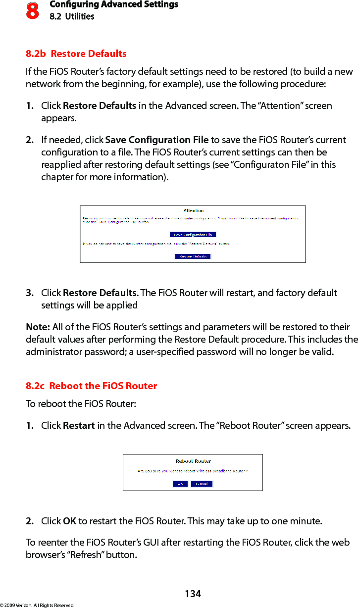 Conguring Advanced Settings8.2  Utilities8134© 2009 Verizon. All Rights Reserved.8.2b  Restore Defaults If the FiOS Router’s factory default settings need to be restored (to build a new network from the beginning, for example), use the following procedure:Click 1.  Restore Defaults in the Advanced screen. The “Attention” screen appears.If needed, click 2.  Save Configuration File to save the FiOS Router’s current configuration to a file. The FiOS Router’s current settings can then be reapplied after restoring default settings (see “Configuraton File” in this chapter for more information).Click 3.  Restore Defaults. The FiOS Router will restart, and factory default settings will be applied  Note: All of the FiOS Router’s settings and parameters will be restored to their default values after performing the Restore Default procedure. This includes the administrator password; a user-specified password will no longer be valid. 8.2c  Reboot the FiOS Router To reboot the FiOS Router: Click 1.  Restart in the Advanced screen. The “Reboot Router” screen appears. Click 2.  OK to restart the FiOS Router. This may take up to one minute. To reenter the FiOS Router’s GUI after restarting the FiOS Router, click the web browser’s “Refresh” button. 