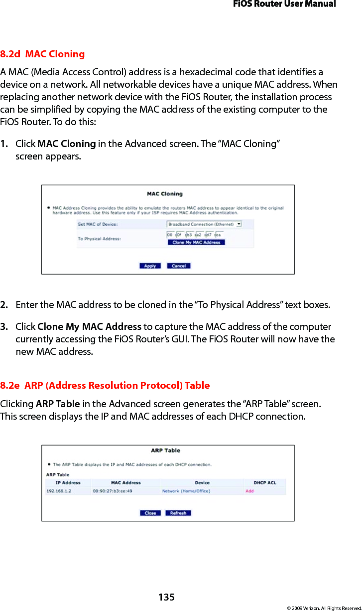 FiOS Router User Manual135© 2009 Verizon. All Rights Reserved.8.2d  MAC Cloning A MAC (Media Access Control) address is a hexadecimal code that identifies a device on a network. All networkable devices have a unique MAC address. When replacing another network device with the FiOS Router, the installation process can be simplified by copying the MAC address of the existing computer to the FiOS Router. To do this:Click 1.  MAC Cloning in the Advanced screen. The “MAC Cloning”  screen appears. Enter the MAC address to be cloned in the “To Physical Address” text boxes. 2. Click 3.  Clone My MAC Address to capture the MAC address of the computer currently accessing the FiOS Router’s GUI. The FiOS Router will now have the new MAC address.8.2e  ARP (Address Resolution Protocol) TableClicking ARP Table in the Advanced screen generates the “ARP Table” screen. This screen displays the IP and MAC addresses of each DHCP connection.