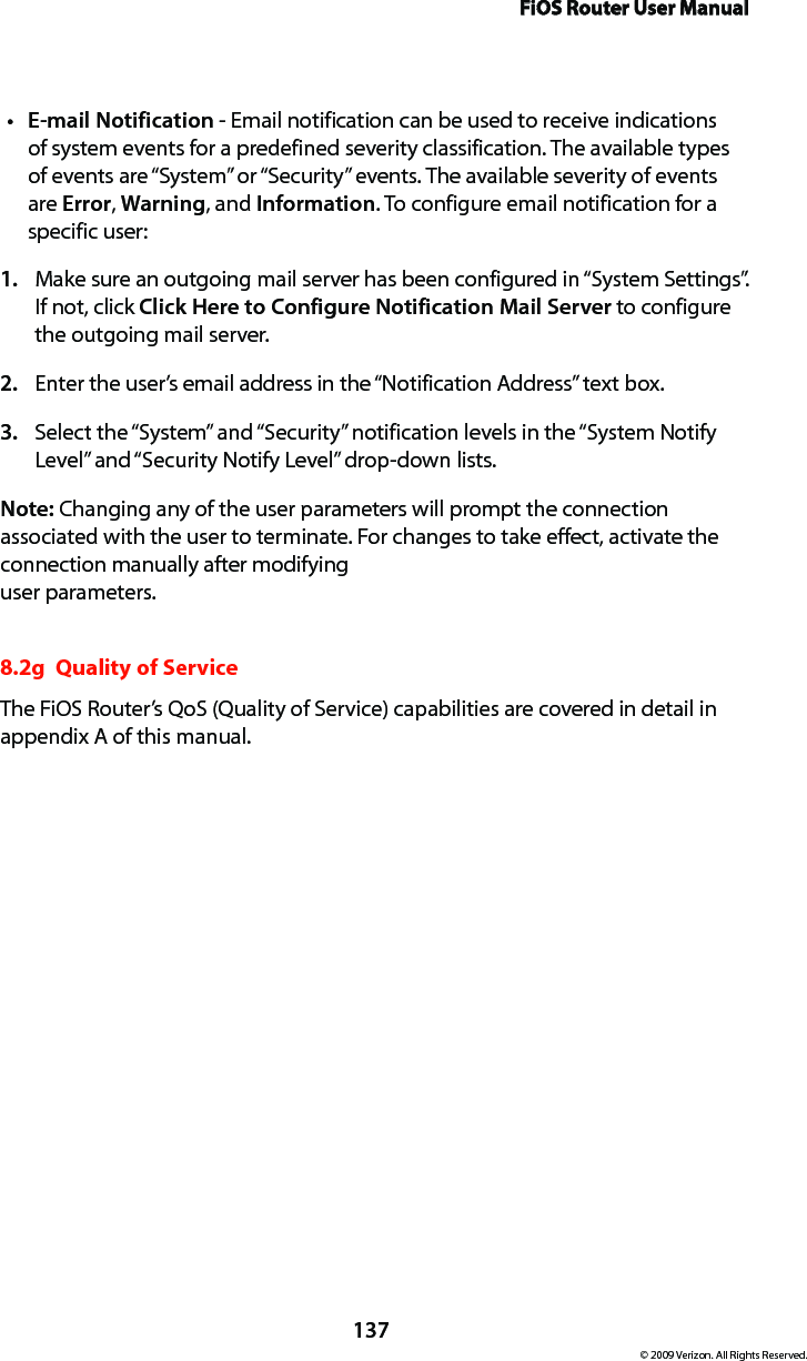 FiOS Router User Manual137© 2009 Verizon. All Rights Reserved.E-mail Notificationt  - Email notification can be used to receive indications of system events for a predefined severity classification. The available types of events are “System” or “Security” events. The available severity of events are Error, Warning, and Information. To configure email notification for a specific user: Make sure an outgoing mail server has been configured in “System Settings”. 1. If not, click Click Here to Configure Notification Mail Server to configure the outgoing mail server. Enter the user’s email address in the “Notification Address” text box. 2. Select the “System” and “Security” notification levels in the “System Notify 3. Level” and “Security Notify Level” drop-down lists. Note: Changing any of the user parameters will prompt the connection associated with the user to terminate. For changes to take effect, activate the connection manually after modifying  user parameters. 8.2g  Quality of ServiceThe FiOS Router’s QoS (Quality of Service) capabilities are covered in detail in  appendix A of this manual.