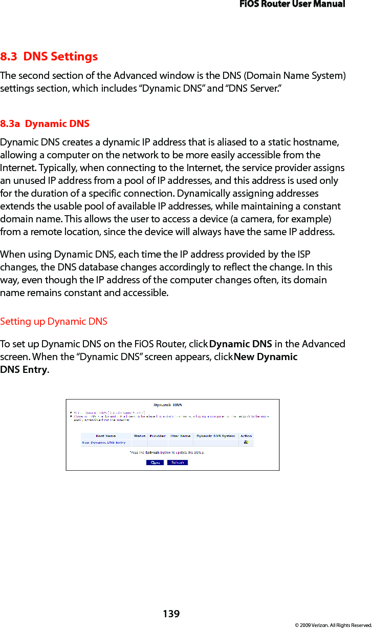 FiOS Router User Manual139© 2009 Verizon. All Rights Reserved.8.3  DNS SettingsThe second section of the Advanced window is the DNS (Domain Name System) settings section, which includes “Dynamic DNS” and “DNS Server.” 8.3a  Dynamic DNSDynamic DNS creates a dynamic IP address that is aliased to a static hostname, allowing a computer on the network to be more easily accessible from the Internet. Typically, when connecting to the Internet, the service provider assigns an unused IP address from a pool of IP addresses, and this address is used only for the duration of a specific connection. Dynamically assigning addresses extends the usable pool of available IP addresses, while maintaining a constant domain name. This allows the user to access a device (a camera, for example) from a remote location, since the device will always have the same IP address.When using Dynamic DNS, each time the IP address provided by the ISP changes, the DNS database changes accordingly to reflect the change. In this way, even though the IP address of the computer changes often, its domain name remains constant and accessible. Setting up Dynamic DNSTo set up Dynamic DNS on the FiOS Router, click Dynamic DNS in the Advanced screen. When the “Dynamic DNS” screen appears, click New Dynamic  DNS Entry.