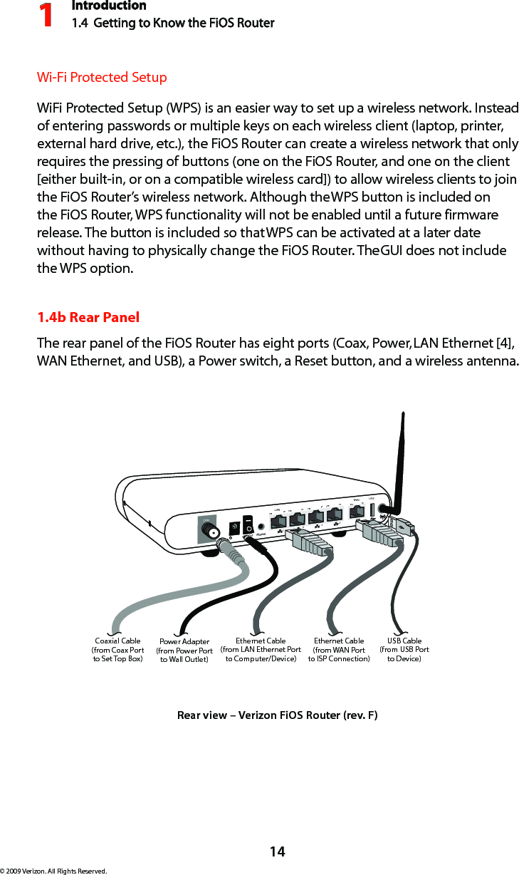 Introduction1.4  Getting to Know the FiOS Router114© 2009 Verizon. All Rights Reserved.Wi-Fi Protected SetupWiFi Protected Setup (WPS) is an easier way to set up a wireless network. Instead of entering passwords or multiple keys on each wireless client (laptop, printer, external hard drive, etc.), the FiOS Router can create a wireless network that only requires the pressing of buttons (one on the FiOS Router, and one on the client [either built-in, or on a compatible wireless card]) to allow wireless clients to join the FiOS Router’s wireless network. Although the WPS button is included on the FiOS Router, WPS functionality will not be enabled until a future firmware release. The button is included so that WPS can be activated at a later date without having to physically change the FiOS Router. The GUI does not include the WPS option.1.4b Rear PanelThe rear panel of the FiOS Router has eight ports (Coax, Power, LAN Ethernet [4], WAN Ethernet, and USB), a Power switch, a Reset button, and a wireless antenna.On/Off   Coax1234100 100 100 10010 10 10 10LANWAN100 10ResetEthernet Cable(from LAN Ethernet Portto Computer/Device)Ethernet Cable(from WAN Portto ISP Connection)Power Adapter(from Power Portto Wall Outlet)Coaxial Cable(from Coax Portto Set Top Box)USBUSB Cable(from USB Portto Device)Rear view – Verizon FiOS Router (rev. F)