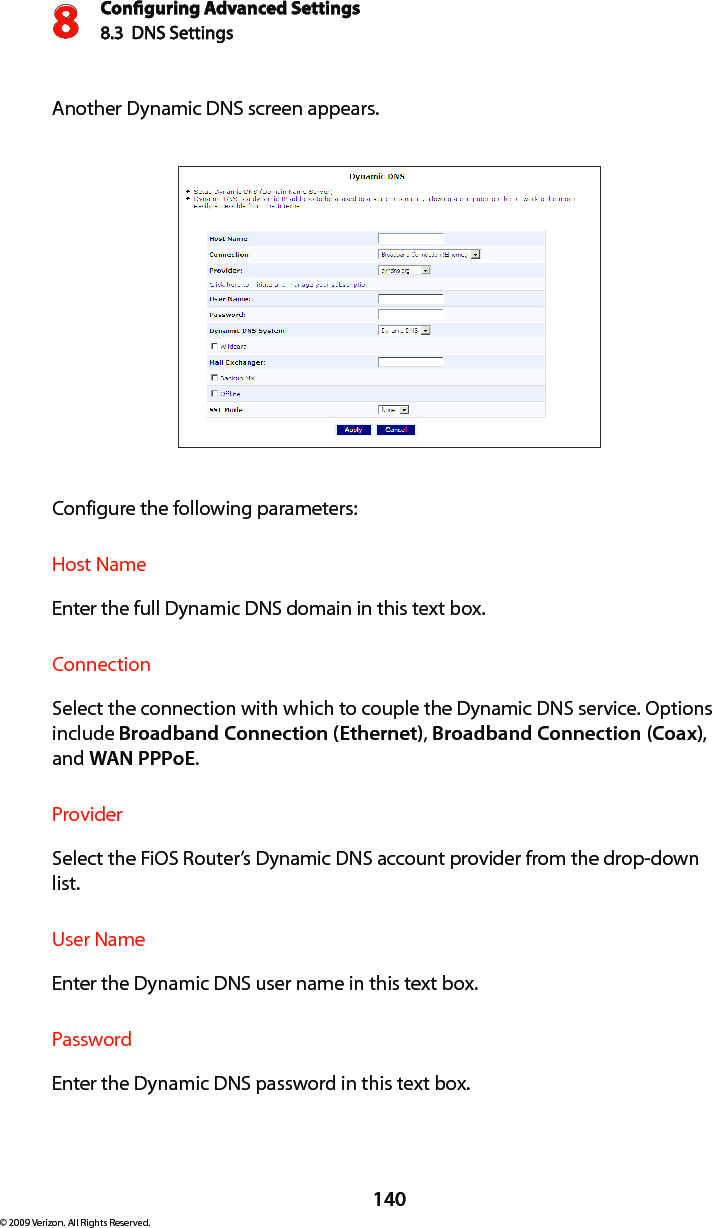 Conguring Advanced Settings8.3  DNS Settings8140© 2009 Verizon. All Rights Reserved.Another Dynamic DNS screen appears. Configure the following parameters:Host NameEnter the full Dynamic DNS domain in this text box. ConnectionSelect the connection with which to couple the Dynamic DNS service. Options include Broadband Connection (Ethernet), Broadband Connection (Coax), and WAN PPPoE.ProviderSelect the FiOS Router’s Dynamic DNS account provider from the drop-down list. User NameEnter the Dynamic DNS user name in this text box. PasswordEnter the Dynamic DNS password in this text box. 