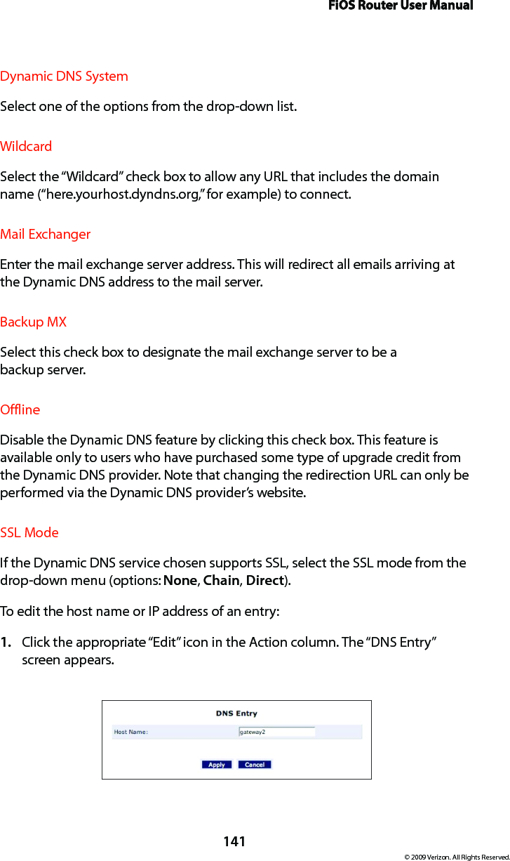 FiOS Router User Manual141© 2009 Verizon. All Rights Reserved.Dynamic DNS SystemSelect one of the options from the drop-down list.WildcardSelect the “Wildcard” check box to allow any URL that includes the domain name (“here.yourhost.dyndns.org,” for example) to connect.Mail ExchangerEnter the mail exchange server address. This will redirect all emails arriving at the Dynamic DNS address to the mail server. Backup MXSelect this check box to designate the mail exchange server to be a  backup server. OfflineDisable the Dynamic DNS feature by clicking this check box. This feature is available only to users who have purchased some type of upgrade credit from the Dynamic DNS provider. Note that changing the redirection URL can only be performed via the Dynamic DNS provider’s website. SSL ModeIf the Dynamic DNS service chosen supports SSL, select the SSL mode from the drop-down menu (options: None, Chain, Direct). To edit the host name or IP address of an entry: Click the appropriate “Edit” icon in the Action column. The “DNS Entry”  1. screen appears. 