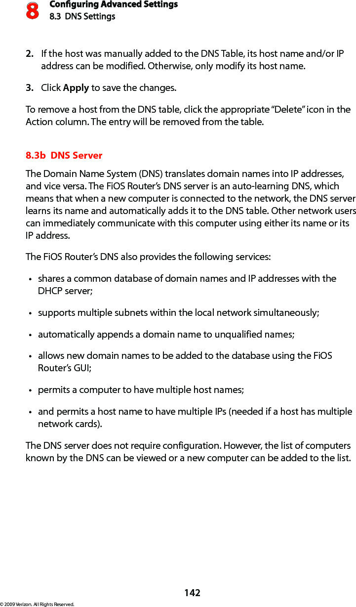 Conguring Advanced Settings8.3  DNS Settings8142© 2009 Verizon. All Rights Reserved.If the host was manually added to the DNS Table, its host name and/or IP 2. address can be modified. Otherwise, only modify its host name. Click 3.  Apply to save the changes. To remove a host from the DNS table, click the appropriate “Delete” icon in the Action column. The entry will be removed from the table. 8.3b  DNS ServerThe Domain Name System (DNS) translates domain names into IP addresses, and vice versa. The FiOS Router’s DNS server is an auto-learning DNS, which means that when a new computer is connected to the network, the DNS server learns its name and automatically adds it to the DNS table. Other network users can immediately communicate with this computer using either its name or its  IP address. The FiOS Router’s DNS also provides the following services: shares a common database of domain names and IP addresses with the tDHCP server;supports multiple subnets within the local network simultaneously;tautomatically appends a domain name to unqualified names; tallows new domain names to be added to the database using the FiOS tRouter’s GUI; permits a computer to have multiple host names; tand permits a host name to have multiple IPs (needed if a host has multiple  tnetwork cards). The DNS server does not require configuration. However, the list of computers known by the DNS can be viewed or a new computer can be added to the list. 