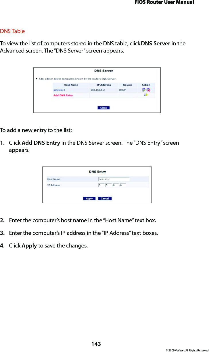 FiOS Router User Manual143© 2009 Verizon. All Rights Reserved.DNS Table To view the list of computers stored in the DNS table, click DNS Server in the Advanced screen. The “DNS Server” screen appears. To add a new entry to the list: Click 1.  Add DNS Entry in the DNS Server screen. The “DNS Entry” screen appears. Enter the computer’s host name in the “Host Name” text box.2. Enter the computer’s IP address in the “IP Address” text boxes. 3. Click 4.  Apply to save the changes. 