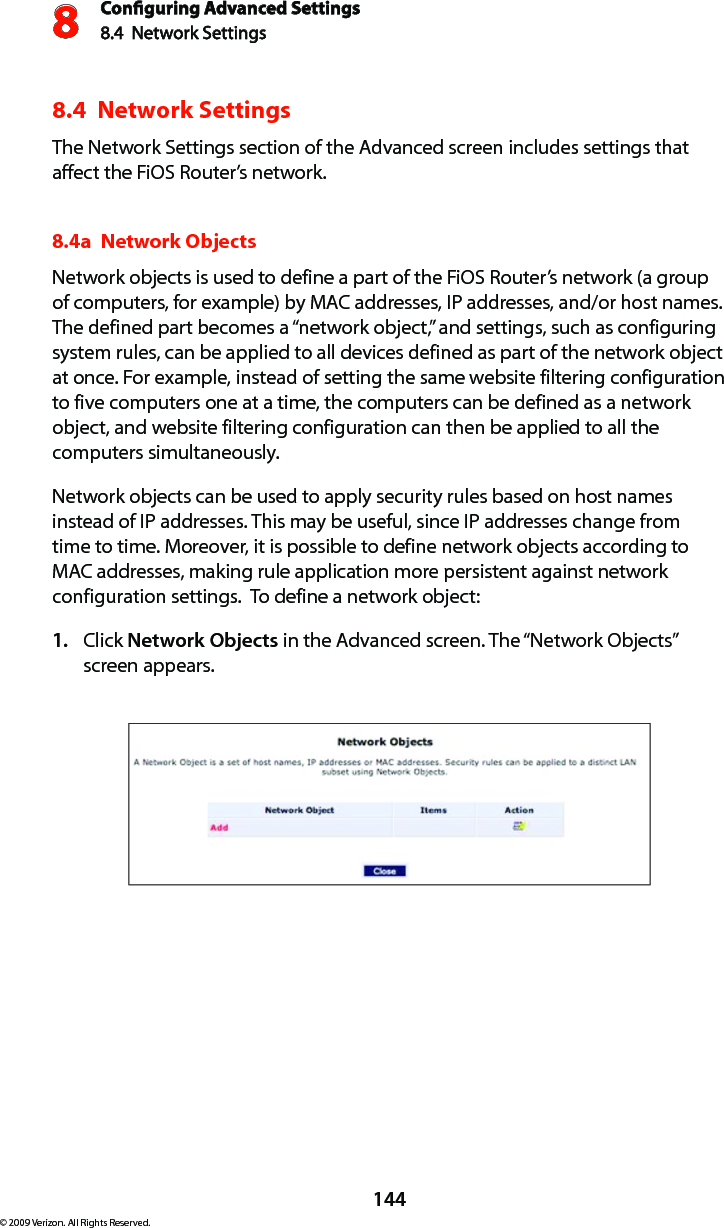 Conguring Advanced Settings8.4  Network Settings8144© 2009 Verizon. All Rights Reserved.8.4  Network SettingsThe Network Settings section of the Advanced screen includes settings that affect the FiOS Router’s network.8.4a  Network Objects Network objects is used to define a part of the FiOS Router’s network (a group of computers, for example) by MAC addresses, IP addresses, and/or host names. The defined part becomes a “network object,” and settings, such as configuring system rules, can be applied to all devices defined as part of the network object at once. For example, instead of setting the same website filtering configuration to five computers one at a time, the computers can be defined as a network object, and website filtering configuration can then be applied to all the computers simultaneously. Network objects can be used to apply security rules based on host names instead of IP addresses. This may be useful, since IP addresses change from time to time. Moreover, it is possible to define network objects according to MAC addresses, making rule application more persistent against network configuration settings.  To define a network object: Click 1.  Network Objects in the Advanced screen. The “Network Objects” screen appears. 