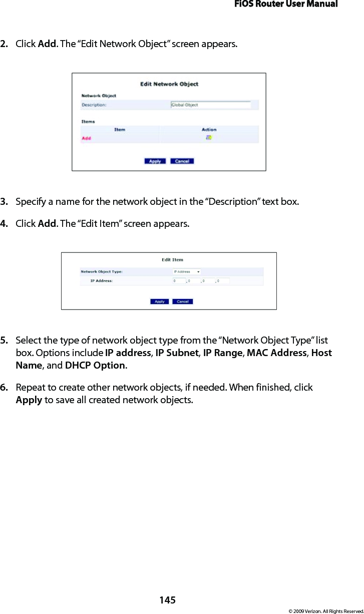 FiOS Router User Manual145© 2009 Verizon. All Rights Reserved.Click 2.  Add. The “Edit Network Object” screen appears. Specify a name for the network object in the “Description” text box. 3. Click 4.  Add. The “Edit Item” screen appears. Select the type of network object type from the “Network Object Type” list 5. box. Options include IP address, IP Subnet, IP Range, MAC Address, Host Name, and DHCP Option. Repeat to create other network objects, if needed. When finished, click 6. Apply to save all created network objects.