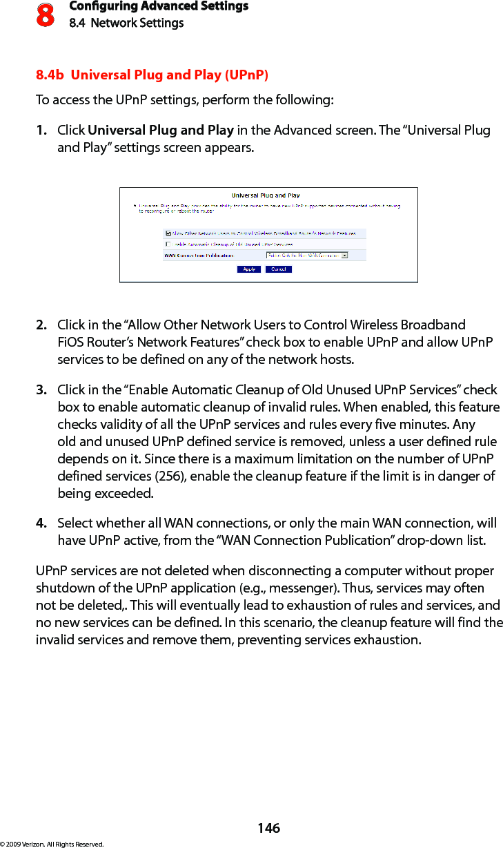 Conguring Advanced Settings8.4  Network Settings8146© 2009 Verizon. All Rights Reserved.8.4b  Universal Plug and Play (UPnP) To access the UPnP settings, perform the following: Click 1.  Universal Plug and Play in the Advanced screen. The “Universal Plug and Play” settings screen appears. Click in the “Allow Other Network Users to Control Wireless Broadband 2. FiOS Router’s Network Features” check box to enable UPnP and allow UPnP services to be defined on any of the network hosts. Click in the “Enable Automatic Cleanup of Old Unused UPnP Services” check 3. box to enable automatic cleanup of invalid rules. When enabled, this feature checks validity of all the UPnP services and rules every five minutes. Any old and unused UPnP defined service is removed, unless a user defined rule depends on it. Since there is a maximum limitation on the number of UPnP defined services (256), enable the cleanup feature if the limit is in danger of being exceeded. Select whether all WAN connections, or only the main WAN connection, will 4. have UPnP active, from the “WAN Connection Publication” drop-down list.UPnP services are not deleted when disconnecting a computer without proper shutdown of the UPnP application (e.g., messenger). Thus, services may often not be deleted,. This will eventually lead to exhaustion of rules and services, and no new services can be defined. In this scenario, the cleanup feature will find the invalid services and remove them, preventing services exhaustion. 