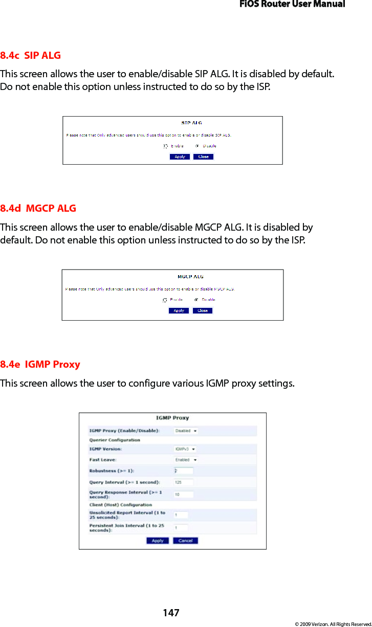 FiOS Router User Manual147© 2009 Verizon. All Rights Reserved.8.4c  SIP ALGThis screen allows the user to enable/disable SIP ALG. It is disabled by default. Do not enable this option unless instructed to do so by the ISP.8.4d  MGCP ALGThis screen allows the user to enable/disable MGCP ALG. It is disabled by default. Do not enable this option unless instructed to do so by the ISP.8.4e  IGMP ProxyThis screen allows the user to configure various IGMP proxy settings.