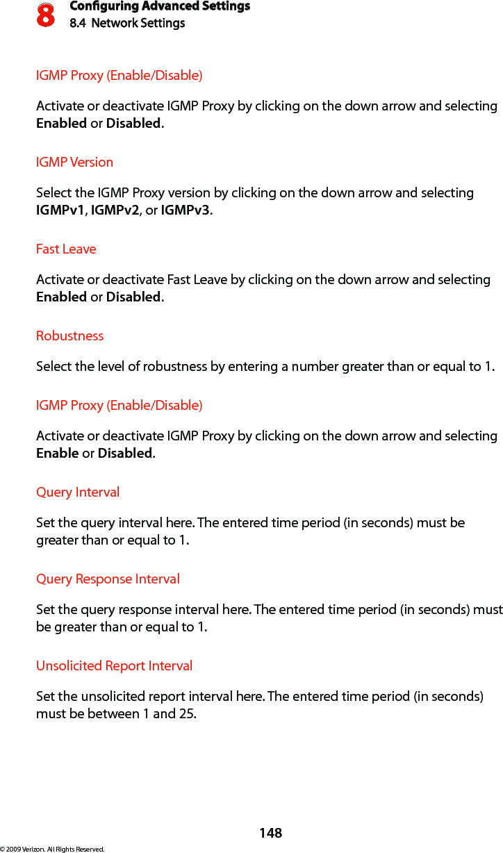 Conguring Advanced Settings8.4  Network Settings8148© 2009 Verizon. All Rights Reserved.IGMP Proxy (Enable/Disable) Activate or deactivate IGMP Proxy by clicking on the down arrow and selecting Enabled or Disabled.IGMP Version Select the IGMP Proxy version by clicking on the down arrow and selecting IGMPv1, IGMPv2, or IGMPv3.Fast Leave Activate or deactivate Fast Leave by clicking on the down arrow and selecting Enabled or Disabled.Robustness Select the level of robustness by entering a number greater than or equal to 1.IGMP Proxy (Enable/Disable) Activate or deactivate IGMP Proxy by clicking on the down arrow and selecting Enable or Disabled.Query IntervalSet the query interval here. The entered time period (in seconds) must be greater than or equal to 1.Query Response IntervalSet the query response interval here. The entered time period (in seconds) must be greater than or equal to 1.Unsolicited Report IntervalSet the unsolicited report interval here. The entered time period (in seconds) must be between 1 and 25.