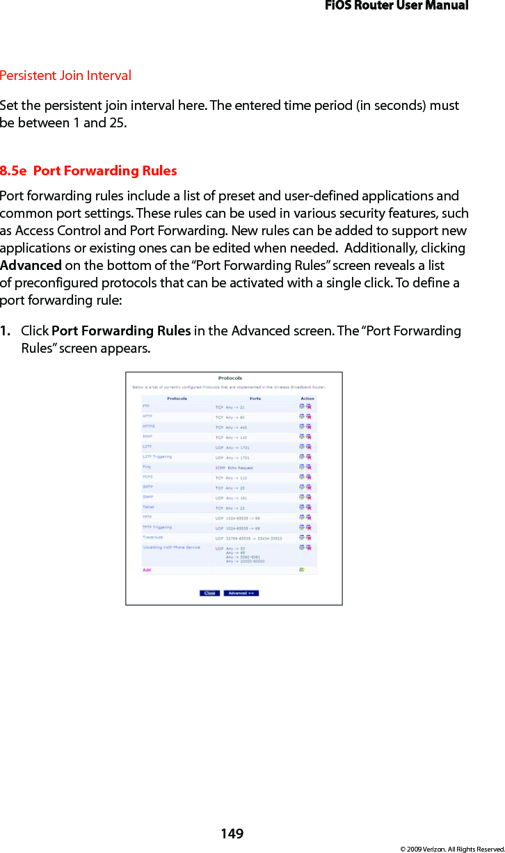 FiOS Router User Manual149© 2009 Verizon. All Rights Reserved.Persistent Join Interval Set the persistent join interval here. The entered time period (in seconds) must be between 1 and 25.8.5e  Port Forwarding RulesPort forwarding rules include a list of preset and user-defined applications and common port settings. These rules can be used in various security features, such as Access Control and Port Forwarding. New rules can be added to support new applications or existing ones can be edited when needed.  Additionally, clicking Advanced on the bottom of the “Port Forwarding Rules” screen reveals a list of preconfigured protocols that can be activated with a single click. To define a port forwarding rule: Click 1.  Port Forwarding Rules in the Advanced screen. The “Port Forwarding Rules” screen appears. 