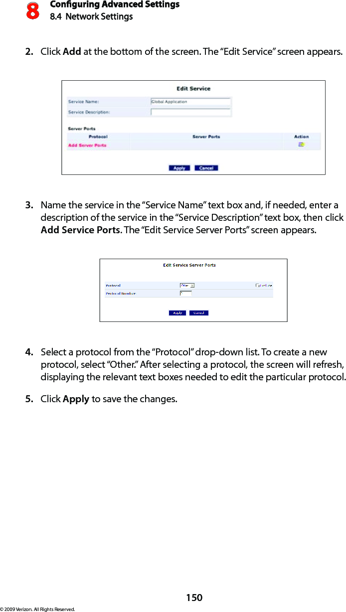 Conguring Advanced Settings8.4  Network Settings8150© 2009 Verizon. All Rights Reserved.Click 2.  Add at the bottom of the screen. The “Edit Service” screen appears. Name the service in the “Service Name” text box and, if needed, enter a 3. description of the service in the “Service Description” text box, then click Add Service Ports. The “Edit Service Server Ports” screen appears. Select a protocol from the “Protocol” drop-down list. To create a new 4. protocol, select “Other.” After selecting a protocol, the screen will refresh, displaying the relevant text boxes needed to edit the particular protocol.Click 5.  Apply to save the changes.