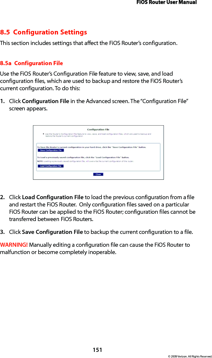 FiOS Router User Manual151© 2009 Verizon. All Rights Reserved.8.5  Configuration SettingsThis section includes settings that affect the FiOS Router’s configuration.8.5a  Configuration FileUse the FiOS Router’s Configuration File feature to view, save, and load configuration files, which are used to backup and restore the FiOS Router’s current configuration. To do this:Click 1.  Configuration File in the Advanced screen. The “Configuration File” screen appears. Click 2.  Load Configuration File to load the previous configuration from a file and restart the FiOS Router.  Only configuration files saved on a particular FiOS Router can be applied to the FiOS Router; configuration files cannot be transferred between FiOS Routers.Click 3.  Save Configuration File to backup the current configuration to a file.WARNING! Manually editing a configuration file can cause the FiOS Router to malfunction or become completely inoperable.  