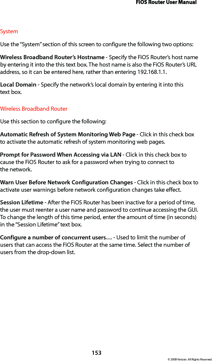 FiOS Router User Manual153© 2009 Verizon. All Rights Reserved.SystemUse the “System” section of this screen to configure the following two options:Wireless Broadband Router’s Hostname - Specify the FiOS Router’s host name by entering it into the this text box. The host name is also the FiOS Router’s URL address, so it can be entered here, rather than entering 192.168.1.1. Local Domain - Specify the network’s local domain by entering it into this  text box. Wireless Broadband RouterUse this section to configure the following: Automatic Refresh of System Monitoring Web Page - Click in this check box to activate the automatic refresh of system monitoring web pages. Prompt for Password When Accessing via LAN - Click in this check box to cause the FiOS Router to ask for a password when trying to connect to  the network. Warn User Before Network Configuration Changes - Click in this check box to activate user warnings before network configuration changes take effect. Session Lifetime - After the FiOS Router has been inactive for a period of time, the user must reenter a user name and password to continue accessing the GUI. To change the length of this time period, enter the amount of time (in seconds) in the “Session Lifetime” text box. Configure a number of concurrent users… - Used to limit the number of users that can access the FiOS Router at the same time. Select the number of users from the drop-down list.