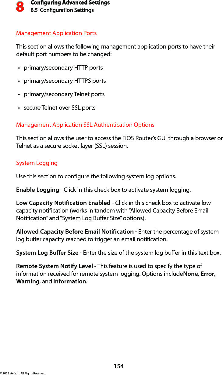 Conguring Advanced Settings8.5  Conguration Settings8154© 2009 Verizon. All Rights Reserved.Management Application Ports This section allows the following management application ports to have their default port numbers to be changed:primary/secondary HTTP ports tprimary/secondary HTTPS ports tprimary/secondary Telnet ports tsecure Telnet over SSL ports tManagement Application SSL Authentication Options This section allows the user to access the FiOS Router’s GUI through a browser or Telnet as a secure socket layer (SSL) session. System Logging Use this section to configure the following system log options.Enable Logging - Click in this check box to activate system logging.Low Capacity Notification Enabled - Click in this check box to activate low capacity notification (works in tandem with “Allowed Capacity Before Email Notification” and “System Log Buffer Size” options).Allowed Capacity Before Email Notification - Enter the percentage of system log buffer capacity reached to trigger an email notification.System Log Buffer Size - Enter the size of the system log buffer in this text box.Remote System Notify Level - This feature is used to specify the type of information received for remote system logging. Options include None, Error, Warning, and Information.