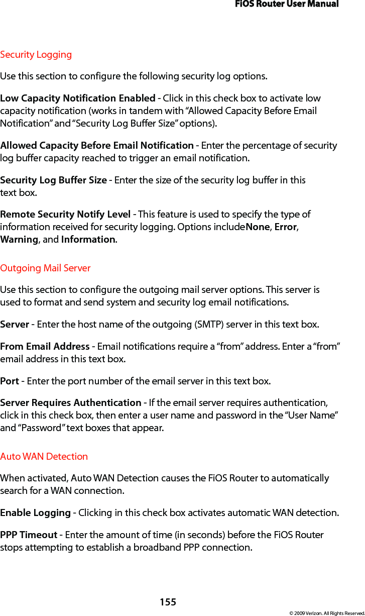 FiOS Router User Manual155© 2009 Verizon. All Rights Reserved.Security Logging Use this section to configure the following security log options.Low Capacity Notification Enabled - Click in this check box to activate low capacity notification (works in tandem with “Allowed Capacity Before Email Notification” and “Security Log Buffer Size” options).Allowed Capacity Before Email Notification - Enter the percentage of security log buffer capacity reached to trigger an email notification.Security Log Buffer Size - Enter the size of the security log buffer in this  text box.Remote Security Notify Level - This feature is used to specify the type of information received for security logging. Options include None, Error, Warning, and Information.Outgoing Mail Server Use this section to configure the outgoing mail server options. This server is used to format and send system and security log email notifications.Server - Enter the host name of the outgoing (SMTP) server in this text box.From Email Address - Email notifications require a “from” address. Enter a “from” email address in this text box. Port - Enter the port number of the email server in this text box.Server Requires Authentication - If the email server requires authentication, click in this check box, then enter a user name and password in the “User Name” and “Password” text boxes that appear. Auto WAN DetectionWhen activated, Auto WAN Detection causes the FiOS Router to automatically search for a WAN connection.Enable Logging - Clicking in this check box activates automatic WAN detection.PPP Timeout - Enter the amount of time (in seconds) before the FiOS Router stops attempting to establish a broadband PPP connection.