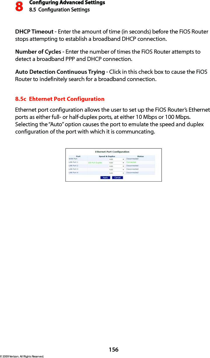 Conguring Advanced Settings8.5  Conguration Settings8156© 2009 Verizon. All Rights Reserved.DHCP Timeout - Enter the amount of time (in seconds) before the FiOS Router stops attempting to establish a broadband DHCP connection.Number of Cycles - Enter the number of times the FiOS Router attempts to detect a broadband PPP and DHCP connection.Auto Detection Continuous Trying - Click in this check box to cause the FiOS Router to indefinitely search for a broadband connection.8.5c  Ehternet Port ConfigurationEthernet port configuration allows the user to set up the FiOS Router’s Ethernet ports as either full- or half-duplex ports, at either 10 Mbps or 100 Mbps.  Selecting the “Auto” option causes the port to emulate the speed and duplex configuration of the port with which it is communcating.