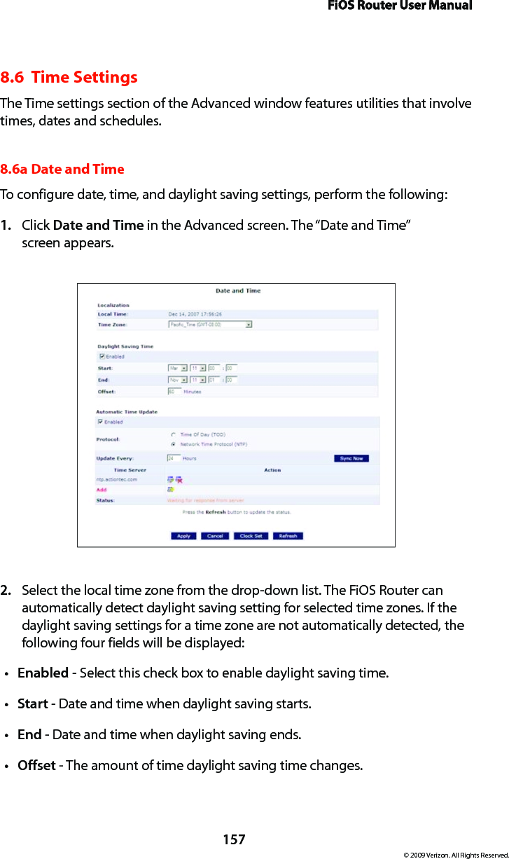 FiOS Router User Manual157© 2009 Verizon. All Rights Reserved.8.6  Time SettingsThe Time settings section of the Advanced window features utilities that involve times, dates and schedules.8.6a Date and Time To configure date, time, and daylight saving settings, perform the following: Click 1.  Date and Time in the Advanced screen. The “Date and Time”  screen appears. Select the local time zone from the drop-down list. The FiOS Router can 2. automatically detect daylight saving setting for selected time zones. If the daylight saving settings for a time zone are not automatically detected, the following four fields will be displayed: Enabledt  - Select this check box to enable daylight saving time. Startt  - Date and time when daylight saving starts. Endt  - Date and time when daylight saving ends. Offsett  - The amount of time daylight saving time changes. 