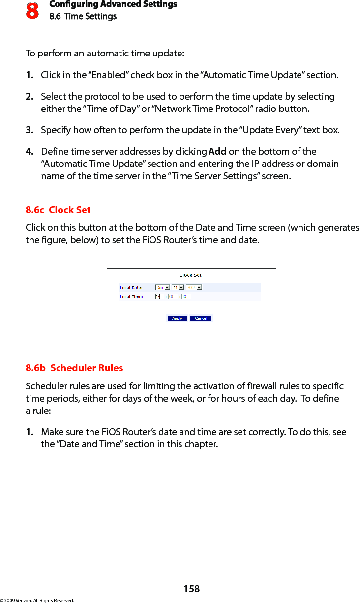 Conguring Advanced Settings8.6  Time Settings8158© 2009 Verizon. All Rights Reserved.To perform an automatic time update: Click in the “Enabled” check box in the “Automatic Time Update” section. 1. Select the protocol to be used to perform the time update by selecting 2. either the “Time of Day” or “Network Time Protocol” radio button. Specify how often to perform the update in the “Update Every” text box. 3. Define time server addresses by clicking 4.  Add on the bottom of the “Automatic Time Update” section and entering the IP address or domain name of the time server in the “Time Server Settings” screen. 8.6c  Clock Set Click on this button at the bottom of the Date and Time screen (which generates the figure, below) to set the FiOS Router’s time and date. 8.6b  Scheduler Rules Scheduler rules are used for limiting the activation of firewall rules to specific time periods, either for days of the week, or for hours of each day.  To define  a rule: Make sure the FiOS Router’s date and time are set correctly. To do this, see 1. the “Date and Time” section in this chapter.