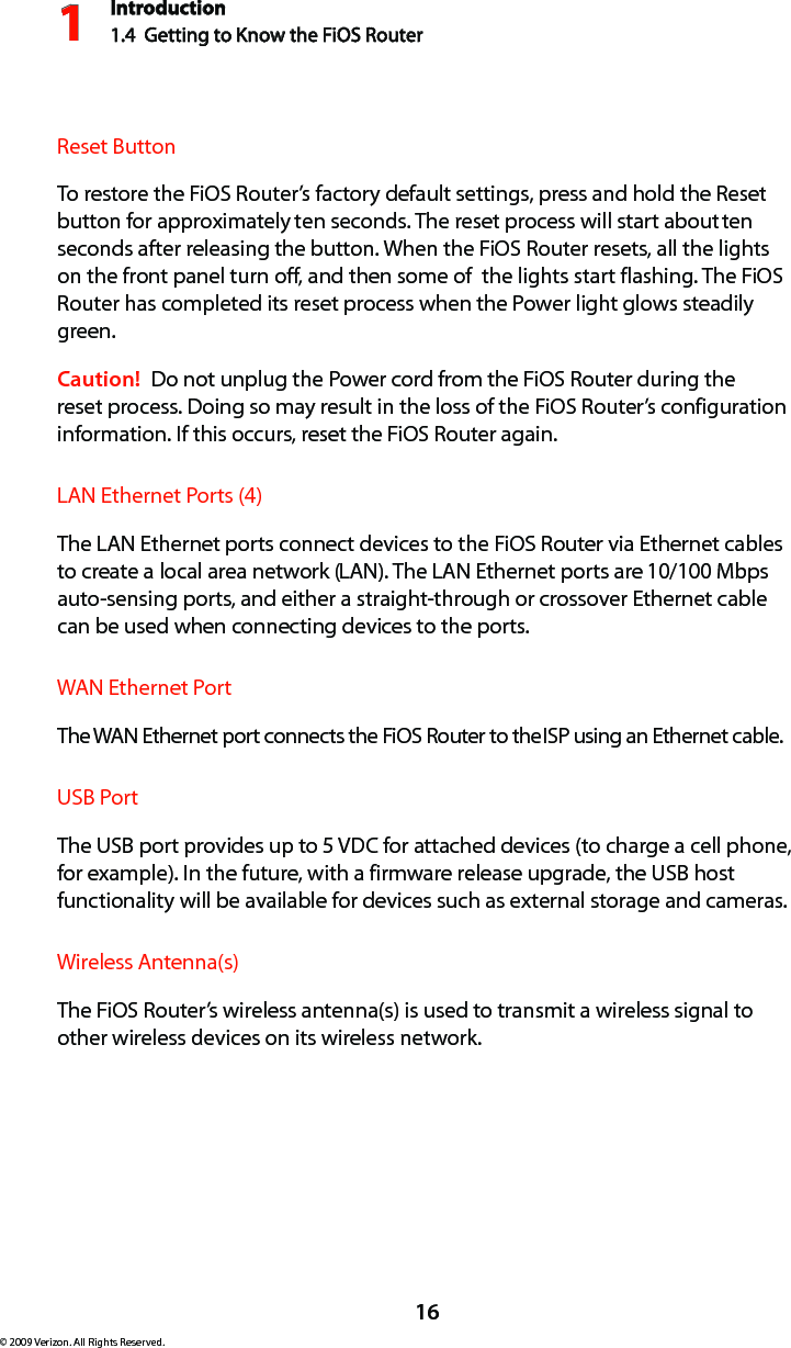 Introduction1.4  Getting to Know the FiOS Router116© 2009 Verizon. All Rights Reserved.Reset ButtonTo restore the FiOS Router’s factory default settings, press and hold the Reset button for approximately ten seconds. The reset process will start about ten seconds after releasing the button. When the FiOS Router resets, all the lights on the front panel turn off, and then some of  the lights start flashing. The FiOS Router has completed its reset process when the Power light glows steadily green.Caution!  Do not unplug the Power cord from the FiOS Router during the reset process. Doing so may result in the loss of the FiOS Router’s configuration information. If this occurs, reset the FiOS Router again.LAN Ethernet Ports (4)The LAN Ethernet ports connect devices to the FiOS Router via Ethernet cables to create a local area network (LAN). The LAN Ethernet ports are 10/100 Mbps auto-sensing ports, and either a straight-through or crossover Ethernet cable can be used when connecting devices to the ports.WAN Ethernet PortThe WAN Ethernet port connects the FiOS Router to the ISP using an Ethernet cable.USB PortThe USB port provides up to 5 VDC for attached devices (to charge a cell phone, for example). In the future, with a firmware release upgrade, the USB host functionality will be available for devices such as external storage and cameras.Wireless Antenna(s)The FiOS Router’s wireless antenna(s) is used to transmit a wireless signal to other wireless devices on its wireless network.