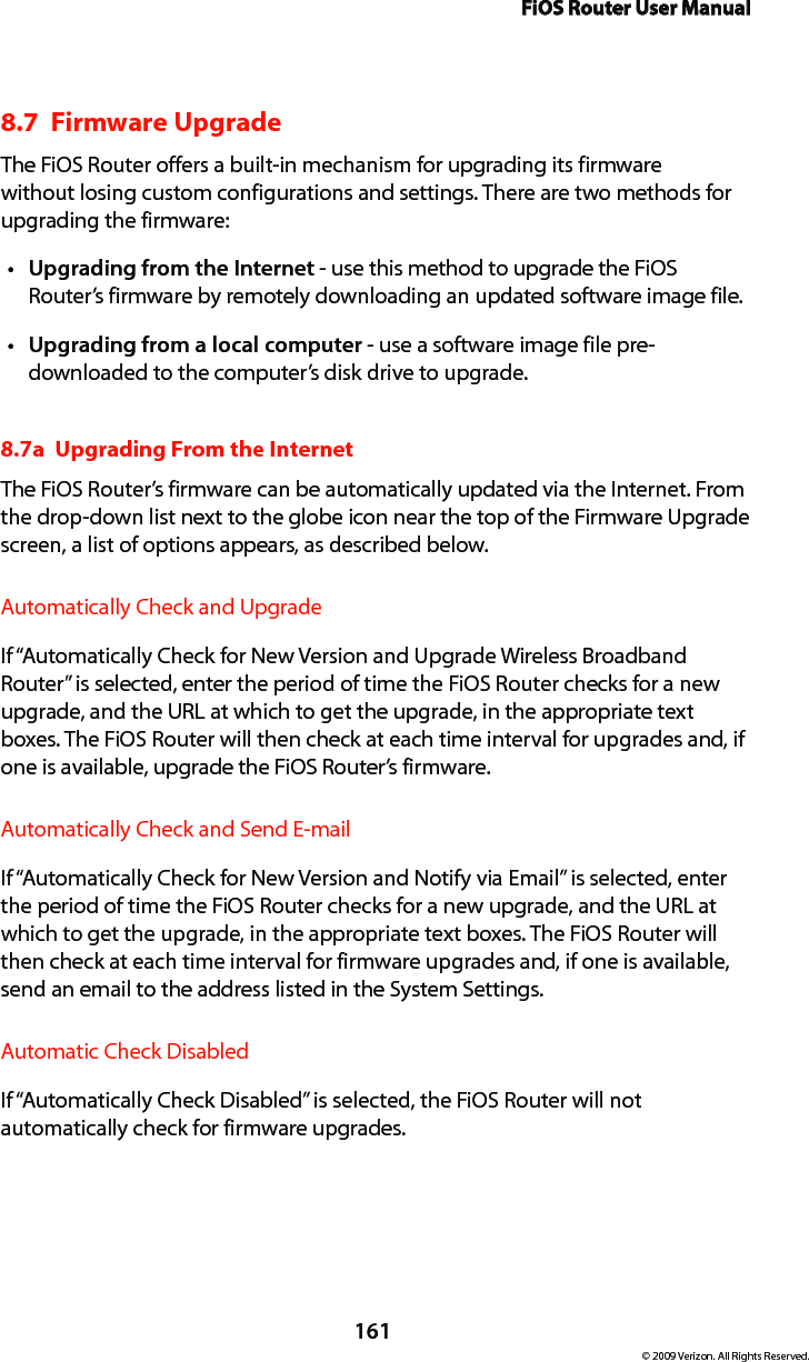 FiOS Router User Manual161© 2009 Verizon. All Rights Reserved.8.7  Firmware UpgradeThe FiOS Router offers a built-in mechanism for upgrading its firmware without losing custom configurations and settings. There are two methods for upgrading the firmware: Upgrading from the Internett  - use this method to upgrade the FiOS Router’s firmware by remotely downloading an updated software image file. Upgrading from a local computert  - use a software image file pre-downloaded to the computer’s disk drive to upgrade. 8.7a  Upgrading From the Internet The FiOS Router’s firmware can be automatically updated via the Internet. From the drop-down list next to the globe icon near the top of the Firmware Upgrade screen, a list of options appears, as described below. Automatically Check and UpgradeIf “Automatically Check for New Version and Upgrade Wireless Broadband Router” is selected, enter the period of time the FiOS Router checks for a new upgrade, and the URL at which to get the upgrade, in the appropriate text boxes. The FiOS Router will then check at each time interval for upgrades and, if one is available, upgrade the FiOS Router’s firmware.Automatically Check and Send E-mailIf “Automatically Check for New Version and Notify via Email” is selected, enter the period of time the FiOS Router checks for a new upgrade, and the URL at which to get the upgrade, in the appropriate text boxes. The FiOS Router will then check at each time interval for firmware upgrades and, if one is available, send an email to the address listed in the System Settings.Automatic Check DisabledIf “Automatically Check Disabled” is selected, the FiOS Router will not automatically check for firmware upgrades.