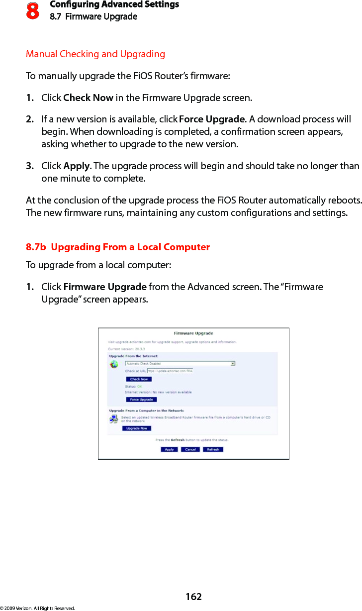 Conguring Advanced Settings8.7  Firmware Upgrade8162© 2009 Verizon. All Rights Reserved.Manual Checking and UpgradingTo manually upgrade the FiOS Router’s firmware:Click 1.  Check Now in the Firmware Upgrade screen.  If a new version is available, click 2.  Force Upgrade. A download process will begin. When downloading is completed, a confirmation screen appears, asking whether to upgrade to the new version. Click 3.  Apply. The upgrade process will begin and should take no longer than one minute to complete. At the conclusion of the upgrade process the FiOS Router automatically reboots. The new firmware runs, maintaining any custom configurations and settings. 8.7b  Upgrading From a Local ComputerTo upgrade from a local computer:Click 1.  Firmware Upgrade from the Advanced screen. The “Firmware Upgrade” screen appears. 