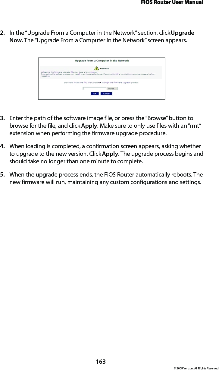 FiOS Router User Manual163© 2009 Verizon. All Rights Reserved.In the “Upgrade From a Computer in the Network” section, click 2.  Upgrade Now. The “Upgrade From a Computer in the Network” screen appears. Enter the path of the software image file, or press the “Browse” button to 3. browse for the file, and click Apply. Make sure to only use files with an “rmt” extension when performing the firmware upgrade procedure. When loading is completed, a confirmation screen appears, asking whether 4. to upgrade to the new version. Click Apply. The upgrade process begins and should take no longer than one minute to complete.When the upgrade process ends, the FiOS Router automatically reboots. The 5. new firmware will run, maintaining any custom configurations and settings. 