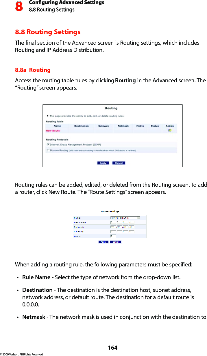 Conguring Advanced Settings8.8 Routing Settings8164© 2009 Verizon. All Rights Reserved.8.8 Routing SettingsThe final section of the Advanced screen is Routing settings, which includes Routing and IP Address Distribution.8.8a  Routing Access the routing table rules by clicking Routing in the Advanced screen. The “Routing” screen appears. Routing rules can be added, edited, or deleted from the Routing screen. To add a router, click New Route. The “Route Settings” screen appears. When adding a routing rule, the following parameters must be specified: Rulet  Name - Select the type of network from the drop-down list. Destinationt  - The destination is the destination host, subnet address, network address, or default route. The destination for a default route is 0.0.0.0. Netmaskt  - The network mask is used in conjunction with the destination to 