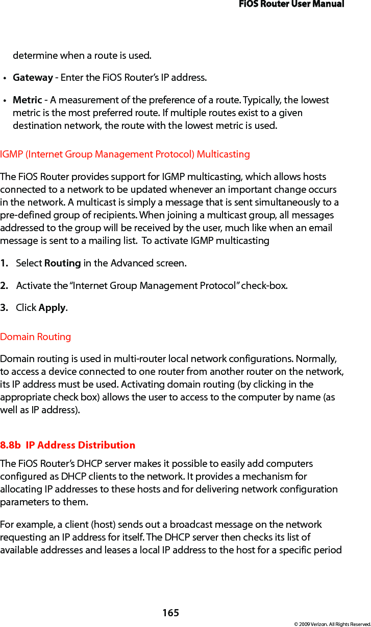 FiOS Router User Manual165© 2009 Verizon. All Rights Reserved.determine when a route is used. Gatewayt  - Enter the FiOS Router’s IP address. Metrict  - A measurement of the preference of a route. Typically, the lowest metric is the most preferred route. If multiple routes exist to a given destination network, the route with the lowest metric is used. IGMP (Internet Group Management Protocol) Multicasting The FiOS Router provides support for IGMP multicasting, which allows hosts connected to a network to be updated whenever an important change occurs in the network. A multicast is simply a message that is sent simultaneously to a pre-defined group of recipients. When joining a multicast group, all messages addressed to the group will be received by the user, much like when an email message is sent to a mailing list.  To activate IGMP multicastingSelect 1.  Routing in the Advanced screen. Activate the “Internet Group Management Protocol” check-box. 2. Click 3.  Apply. Domain RoutingDomain routing is used in multi-router local network configurations. Normally, to access a device connected to one router from another router on the network, its IP address must be used. Activating domain routing (by clicking in the appropriate check box) allows the user to access to the computer by name (as well as IP address).8.8b  IP Address Distribution The FiOS Router’s DHCP server makes it possible to easily add computers configured as DHCP clients to the network. It provides a mechanism for allocating IP addresses to these hosts and for delivering network configuration parameters to them. For example, a client (host) sends out a broadcast message on the network requesting an IP address for itself. The DHCP server then checks its list of available addresses and leases a local IP address to the host for a specific period 