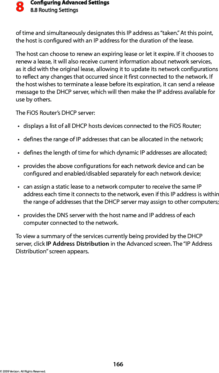 Conguring Advanced Settings8.8 Routing Settings8166© 2009 Verizon. All Rights Reserved.of time and simultaneously designates this IP address as “taken.” At this point, the host is configured with an IP address for the duration of the lease. The host can choose to renew an expiring lease or let it expire. If it chooses to renew a lease, it will also receive current information about network services, as it did with the original lease, allowing it to update its network configurations to reflect any changes that occurred since it first connected to the network. If the host wishes to terminate a lease before its expiration, it can send a release message to the DHCP server, which will then make the IP address available for use by others. The FiOS Router’s DHCP server: displays a list of all DHCP hosts devices connected to the FiOS Router;tdefines the range of IP addresses that can be allocated in the network;tdefines the length of time for which dynamic IP addresses are allocated;tprovides the above configurations for each network device and can be tconfigured and enabled/disabled separately for each network device;can assign a static lease to a network computer to receive the same IP taddress each time it connects to the network, even if this IP address is within the range of addresses that the DHCP server may assign to other computers; provides the DNS server with the host name and IP address of each tcomputer connected to the network.To view a summary of the services currently being provided by the DHCP server, click IP Address Distribution in the Advanced screen. The “IP Address Distribution” screen appears.