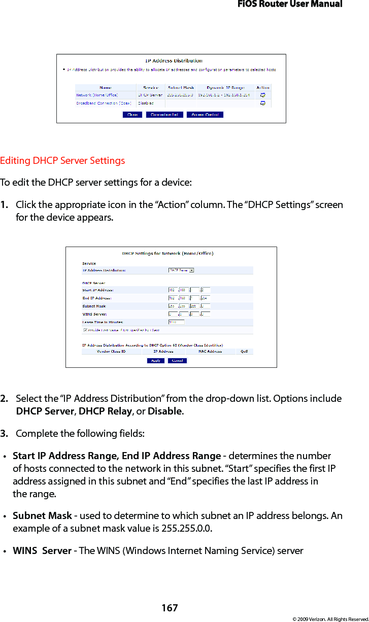 FiOS Router User Manual167© 2009 Verizon. All Rights Reserved.Editing DHCP Server Settings To edit the DHCP server settings for a device: Click the appropriate icon in the “Action” column. The “DHCP Settings” screen 1. for the device appears. Select the “IP Address Distribution” from the drop-down list. Options include 2. DHCP Server, DHCP Relay, or Disable. Complete the following fields: 3. Start IP Address Range, End IP Address Ranget  - determines the number of hosts connected to the network in this subnet. “Start” specifies the first IP address assigned in this subnet and “End” specifies the last IP address in  the range. Subnet Maskt  - used to determine to which subnet an IP address belongs. An example of a subnet mask value is 255.255.0.0.WINS  Servert  - The WINS (Windows Internet Naming Service) server 