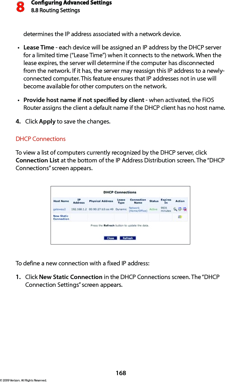 Conguring Advanced Settings8.8 Routing Settings8168© 2009 Verizon. All Rights Reserved.determines the IP address associated with a network device.Lease Timet  - each device will be assigned an IP address by the DHCP server for a limited time (“Lease Time”) when it connects to the network. When the lease expires, the server will determine if the computer has disconnected from the network. If it has, the server may reassign this IP address to a newly-connected computer. This feature ensures that IP addresses not in use will become available for other computers on the network. Provide host name if not specified by clientt  - when activated, the FiOS Router assigns the client a default name if the DHCP client has no host name. Click 4.  Apply to save the changes. DHCP Connections To view a list of computers currently recognized by the DHCP server, click Connection List at the bottom of the IP Address Distribution screen. The “DHCP Connections” screen appears. To define a new connection with a fixed IP address: Click 1.  New Static Connection in the DHCP Connections screen. The “DHCP Connection Settings” screen appears. 