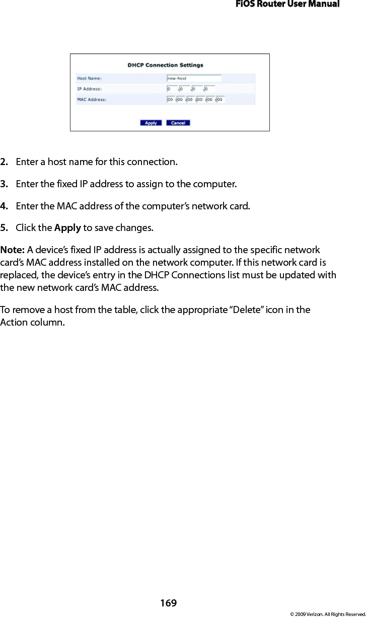 FiOS Router User Manual169© 2009 Verizon. All Rights Reserved.Enter a host name for this connection. 2. Enter the fixed IP address to assign to the computer. 3. Enter the MAC address of the computer’s network card. 4. Click the 5.  Apply to save changes. Note: A device’s fixed IP address is actually assigned to the specific network card’s MAC address installed on the network computer. If this network card is replaced, the device’s entry in the DHCP Connections list must be updated with the new network card’s MAC address. To remove a host from the table, click the appropriate “Delete” icon in the  Action column. 