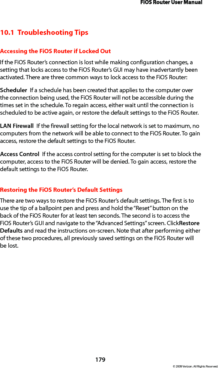 FiOS Router User Manual179© 2009 Verizon. All Rights Reserved.10.1  Troubleshooting TipsAccessing the FiOS Router if Locked OutIf the FiOS Router’s connection is lost while making configuration changes, a setting that locks access to the FiOS Router’s GUI may have inadvertantly been activated. There are three common ways to lock access to the FiOS Router:Scheduler  If a schedule has been created that applies to the computer over the connection being used, the FiOS Router will not be accessible during the times set in the schedule. To regain access, either wait until the connection is scheduled to be active again, or restore the default settings to the FiOS Router.LAN Firewall  If the firewall setting for the local network is set to maximum, no computers from the network will be able to connect to the FiOS Router. To gain access, restore the default settings to the FiOS Router.Access Control  If the access control setting for the computer is set to block the computer, access to the FiOS Router will be denied. To gain access, restore the default settings to the FiOS Router.Restoring the FiOS Router’s Default SettingsThere are two ways to restore the FiOS Router’s default settings. The first is to use the tip of a ballpoint pen and press and hold the “Reset” button on the back of the FiOS Router for at least ten seconds. The second is to access the FiOS Router’s GUI and navigate to the “Advanced Settings” screen. Click Restore Defaults and read the instructions on-screen. Note that after performing either of these two procedures, all previously saved settings on the FiOS Router will  be lost.