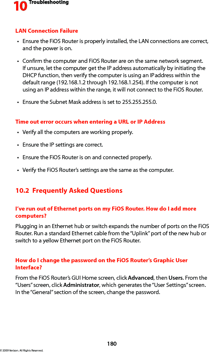 Troubleshooting10180© 2009 Verizon. All Rights Reserved.LAN Connection FailureEnsure the FiOS Router is properly installed, the LAN connections are correct, tand the power is on.Confirm the computer and FiOS Router are on the same network segment. tIf unsure, let the computer get the IP address automatically by initiating the DHCP function, then verify the computer is using an IP address within the default range (192.168.1.2 through 192.168.1.254). If the computer is not using an IP address within the range, it will not connect to the FiOS Router.Ensure the Subnet Mask address is set to 255.255.255.0.tTime out error occurs when entering a URL or IP AddressVerify all the computers are working properly.tEnsure the IP settings are correct.tEnsure the FiOS Router is on and connected properly.tVerify the FiOS Router’s settings are the same as the computer.t10.2  Frequently Asked QuestionsI’ve run out of Ethernet ports on my FiOS Router. How do I add more computers? Plugging in an Ethernet hub or switch expands the number of ports on the FiOS Router. Run a standard Ethernet cable from the “Uplink” port of the new hub or switch to a yellow Ethernet port on the FiOS Router. How do I change the password on the FiOS Router’s Graphic User Interface?From the FiOS Router’s GUI Home screen, click Advanced, then Users. From the “Users” screen, click Administrator, which generates the “User Settings” screen. In the “General” section of the screen, change the password.