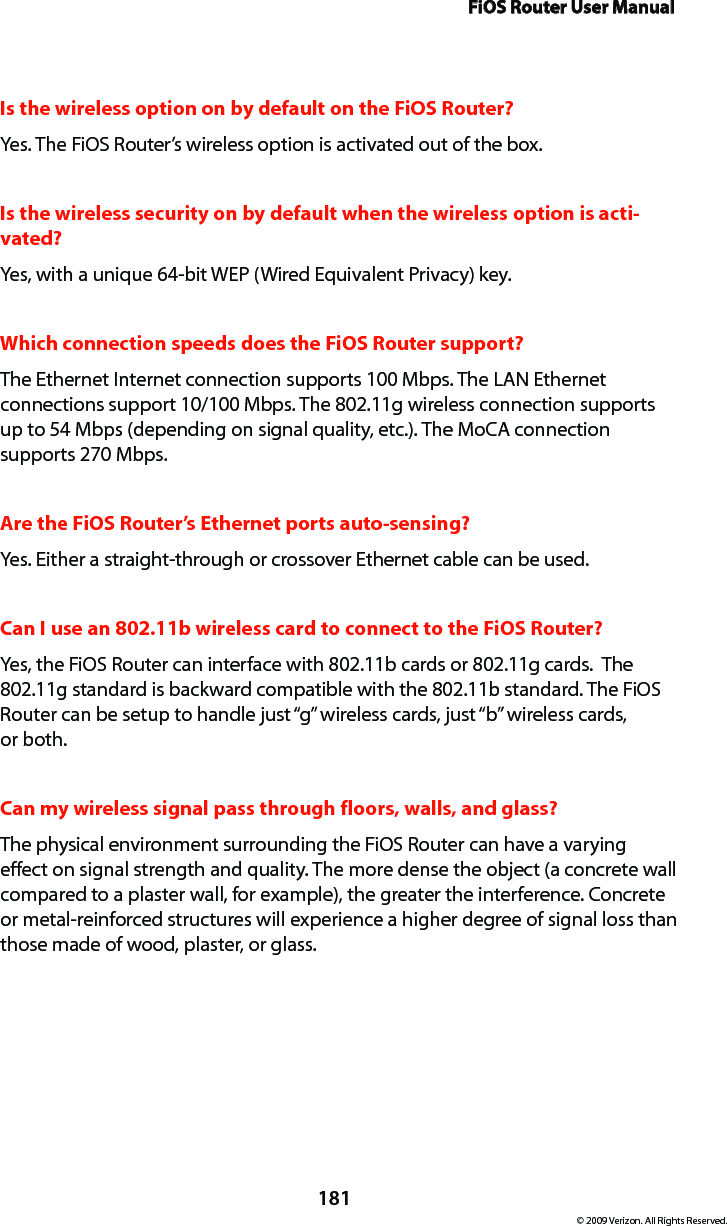 FiOS Router User Manual181© 2009 Verizon. All Rights Reserved.Is the wireless option on by default on the FiOS Router?Yes. The FiOS Router’s wireless option is activated out of the box.Is the wireless security on by default when the wireless option is acti-vated?Yes, with a unique 64-bit WEP (Wired Equivalent Privacy) key.Which connection speeds does the FiOS Router support?The Ethernet Internet connection supports 100 Mbps. The LAN Ethernet connections support 10/100 Mbps. The 802.11g wireless connection supports up to 54 Mbps (depending on signal quality, etc.). The MoCA connection supports 270 Mbps.Are the FiOS Router’s Ethernet ports auto-sensing?Yes. Either a straight-through or crossover Ethernet cable can be used.Can I use an 802.11b wireless card to connect to the FiOS Router?Yes, the FiOS Router can interface with 802.11b cards or 802.11g cards.  The 802.11g standard is backward compatible with the 802.11b standard. The FiOS Router can be setup to handle just “g” wireless cards, just “b” wireless cards,  or both.Can my wireless signal pass through floors, walls, and glass? The physical environment surrounding the FiOS Router can have a varying effect on signal strength and quality. The more dense the object (a concrete wall compared to a plaster wall, for example), the greater the interference. Concrete or metal-reinforced structures will experience a higher degree of signal loss than those made of wood, plaster, or glass.
