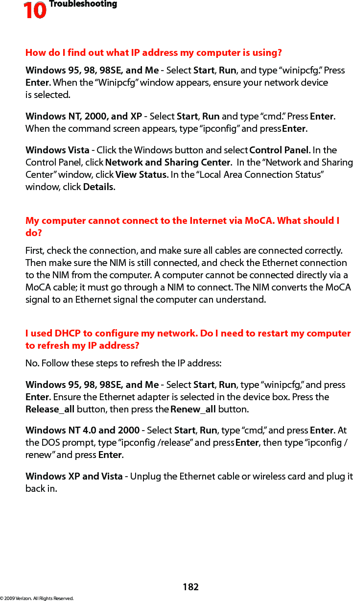 Troubleshooting10182© 2009 Verizon. All Rights Reserved.How do I find out what IP address my computer is using? Windows 95, 98, 98SE, and Me - Select Start, Run, and type “winipcfg.” Press Enter. When the “Winipcfg” window appears, ensure your network device  is selected.Windows NT, 2000, and XP - Select Start, Run and type “cmd.” Press Enter. When the command screen appears, type “ipconfig” and press Enter. Windows Vista - Click the Windows button and select Control Panel. In the Control Panel, click Network and Sharing Center.  In the “Network and Sharing Center” window, click View Status. In the “Local Area Connection Status” window, click Details.My computer cannot connect to the Internet via MoCA. What should I do? First, check the connection, and make sure all cables are connected correctly. Then make sure the NIM is still connected, and check the Ethernet connection to the NIM from the computer. A computer cannot be connected directly via a MoCA cable; it must go through a NIM to connect. The NIM converts the MoCA signal to an Ethernet signal the computer can understand.I used DHCP to configure my network. Do I need to restart my computer to refresh my IP address? No. Follow these steps to refresh the IP address:Windows 95, 98, 98SE, and Me - Select Start, Run, type “winipcfg,” and press Enter. Ensure the Ethernet adapter is selected in the device box. Press the Release_all button, then press the Renew_all button.Windows NT 4.0 and 2000 - Select Start, Run, type “cmd,” and press Enter. At the DOS prompt, type “ipconfig /release” and press Enter, then type “ipconfig /renew” and press Enter.Windows XP and Vista - Unplug the Ethernet cable or wireless card and plug it back in.
