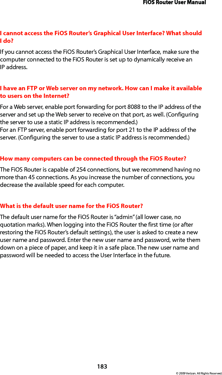 FiOS Router User Manual183© 2009 Verizon. All Rights Reserved.I cannot access the FiOS Router’s Graphical User Interface? What should I do?If you cannot access the FiOS Router’s Graphical User Interface, make sure the computer connected to the FiOS Router is set up to dynamically receive an  IP address.I have an FTP or Web server on my network. How can I make it available to users on the Internet? For a Web server, enable port forwarding for port 8088 to the IP address of the server and set up the Web server to receive on that port, as well. (Configuring the server to use a static IP address is recommended.) For an FTP server, enable port forwarding for port 21 to the IP address of the server. (Configuring the server to use a static IP address is recommended.) How many computers can be connected through the FiOS Router? The FiOS Router is capable of 254 connections, but we recommend having no more than 45 connections. As you increase the number of connections, you decrease the available speed for each computer. What is the default user name for the FiOS Router? The default user name for the FiOS Router is “admin” (all lower case, no quotation marks). When logging into the FiOS Router the first time (or after restoring the FiOS Router’s default settings), the user is asked to create a new user name and password. Enter the new user name and password, write them down on a piece of paper, and keep it in a safe place. The new user name and password will be needed to access the User Interface in the future.